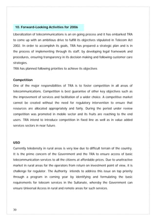 30
Liberalization of telecommunications is an on going process and it has embarked TRA
to come up with an ambitious drive to fulfill its objectives stipulated in Telecom Act
2002. In order to accomplish its goals, TRA has prepared a strategic plan and is in
the process of implementing through its staff, by developing legal framework and
procedures, ensuring transparency in its decision making and following customer care
strategies.
TRA has planned following priorities to achieve its objectives
Competition
One of the major responsibilities of TRA is to foster competition in all areas of
telecommunications. Competition is best guarantee of other key objectives such as
the improvement of services and facilitation of a wider choice. A competitive market
cannot be created without the need for regulatory intervention to ensure that
resources are allocated appropriately and fairly. During the period under review
competition was promoted in mobile sector and its fruits are reaching to the end
users. TRA intend to introduce competition in fixed line as well as in value added
services sectors in near future.
USO
Currently teledensity in rural areas is very low due to difficult terrain of the country.
It is the prime concern of the Government and the TRA to ensure access of basic
telecommunication services to all the citizens at affordable prices. Due to unattractive
market in rural areas for the operators from return on investment point of view, it is
challenge for regulator. The Authority intends to address this issue on top priority
through a program in coming year by identifying and formulating the basic
requirements for telecom services in the Sultanate, whereby the Government can
ensure Universal Access in rural and remote areas for such services.
10. Forward-Looking Activities for 2006
 