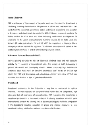 31
Radio Spectrum
TRA is well aware of future needs of the radio spectrum, therefore the department of
Frequency Planning and Allocation has planned to vacate the 1800 MHz and 2 GHz
bands from the concerned government bodies and make it available to new operators
or licensees, and also intends to vacate the 450-470 bands to make it available for
mobile services for rural areas and other frequency bands which are important for
safety and for the use of aeronautical and maritime services. As for Radio Local Area
Network (R LANs) operating in 2.4 and 5.8 MHZ, the regulations in this regard have
been prepared and awaited for approval. TRA intends to complete all technical data
and to implement Phase II and III of monitoring network system.
Voice over Internet Protocol (VoIP)
VoIP is growing at twice the rate of traditional switched voice and now accounts
globally for 11 percent of international calls. The impact of VoIP technology is
greatest on routes into developing markets, where continuing high international
settlement costs make VoIP an attractive alternative. VoIP will be an area of high
priority for TRA and developing and articulating a longer term view of VoIP and
increased liberalization in light of global developments.
Broadband
Broadband penetration in the Sultanate is very low as compared to regional
countries. The main reasons for low penetration include lack of competition, high
prices and lack of awareness of general public. TRA recognizes the importance of
broadband proliferation in the country since it is directly associated with the social
and economic uplift of the country. TRA is devising strategy to introduce competition
in the broadband resulting reduction in prices and making measures to ease
broadband delivery mechanism and users equipment facilitations.
 