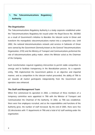 4
The Organization
The Telecommunications Regulatory Authority is a body corporate established under
the Telecommunications Regulatory Act issued under the Royal Decree No. 30/2002
as a result of Government's initiative to liberalize the telecom sector in Oman and
transform the monopolistic telecommunications market into a competitive one. Until
2002, the national telecommunications network and services in Sultanate of Oman
were owned by the Government (formerly known as the General Telecommunications
Organization, GTO) and the Ministry of Transport and Communications preformed the
role of telecommunications policy maker, where the Minister acted as the Chairman
of the Company.
Such transformation required regulatory intervention to permit viable competition to
emerge and to facilitate transparency in the liberalization process. As a separate
entity, TRA implemented the Government policies in an objective and impartial
manner, and as competition in the telecom market proceeded, the ability of TRA to
act towards all market participants independently from the Government and
operators was enhanced.
The Staff and Management Team
When first commenced its operation in 2002, a minimum of three members of a
temporary committee were appointed in TRA with the Minister of Transport and
Communication the Chairman of the Authority. In 2002, as TRA was established,
there were few employees recruited, and as the responsibilities and functions of the
Authority grew, the number of staff increased. By the end of 2005, there were five
(5) directorates with 17 departments in TRA and a total of 62 staff working under the
organization.
1. The Telecommunications Regulatory
Authority
 