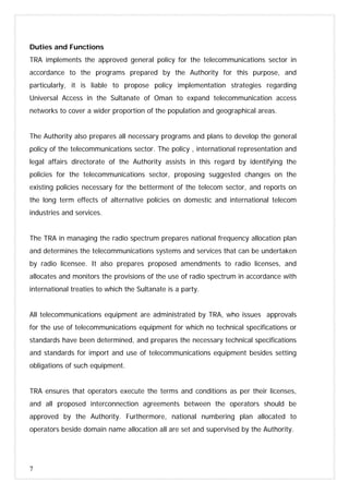 7
Duties and Functions
TRA implements the approved general policy for the telecommunications sector in
accordance to the programs prepared by the Authority for this purpose, and
particularly, it is liable to propose policy implementation strategies regarding
Universal Access in the Sultanate of Oman to expand telecommunication access
networks to cover a wider proportion of the population and geographical areas.
The Authority also prepares all necessary programs and plans to develop the general
policy of the telecommunications sector. The policy , international representation and
legal affairs directorate of the Authority assists in this regard by identifying the
policies for the telecommunications sector, proposing suggested changes on the
existing policies necessary for the betterment of the telecom sector, and reports on
the long term effects of alternative policies on domestic and international telecom
industries and services.
The TRA in managing the radio spectrum prepares national frequency allocation plan
and determines the telecommunications systems and services that can be undertaken
by radio licensee. It also prepares proposed amendments to radio licenses, and
allocates and monitors the provisions of the use of radio spectrum in accordance with
international treaties to which the Sultanate is a party.
All telecommunications equipment are administrated by TRA, who issues approvals
for the use of telecommunications equipment for which no technical specifications or
standards have been determined, and prepares the necessary technical specifications
and standards for import and use of telecommunications equipment besides setting
obligations of such equipment.
TRA ensures that operators execute the terms and conditions as per their licenses,
and all proposed interconnection agreements between the operators should be
approved by the Authority. Furthermore, national numbering plan allocated to
operators beside domain name allocation all are set and supervised by the Authority.
 