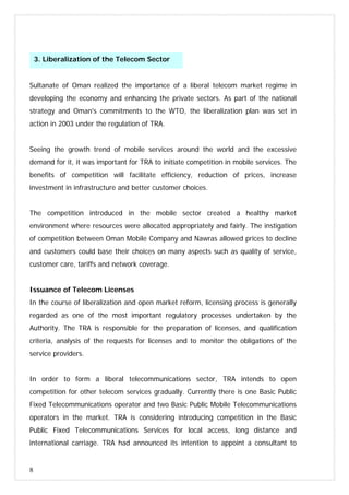 8
Sultanate of Oman realized the importance of a liberal telecom market regime in
developing the economy and enhancing the private sectors. As part of the national
strategy and Oman's commitments to the WTO, the liberalization plan was set in
action in 2003 under the regulation of TRA.
Seeing the growth trend of mobile services around the world and the excessive
demand for it, it was important for TRA to initiate competition in mobile services. The
benefits of competition will facilitate efficiency, reduction of prices, increase
investment in infrastructure and better customer choices.
The competition introduced in the mobile sector created a healthy market
environment where resources were allocated appropriately and fairly. The instigation
of competition between Oman Mobile Company and Nawras allowed prices to decline
and customers could base their choices on many aspects such as quality of service,
customer care, tariffs and network coverage.
Issuance of Telecom Licenses
In the course of liberalization and open market reform, licensing process is generally
regarded as one of the most important regulatory processes undertaken by the
Authority. The TRA is responsible for the preparation of licenses, and qualification
criteria, analysis of the requests for licenses and to monitor the obligations of the
service providers.
In order to form a liberal telecommunications sector, TRA intends to open
competition for other telecom services gradually. Currently there is one Basic Public
Fixed Telecommunications operator and two Basic Public Mobile Telecommunications
operators in the market. TRA is considering introducing competition in the Basic
Public Fixed Telecommunications Services for local access, long distance and
international carriage. TRA had announced its intention to appoint a consultant to
3. Liberalization of the Telecom Sector
 