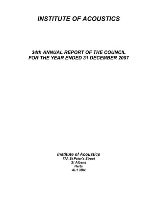 INSTITUTE OF ACOUSTICS




 34th ANNUAL REPORT OF THE COUNCIL
FOR THE YEAR ENDED 31 DECEMBER 2007




          Institute of Acoustics
            77A St Peter's Street
                 St Albans
                   Herts
                 AL1 3BN
 