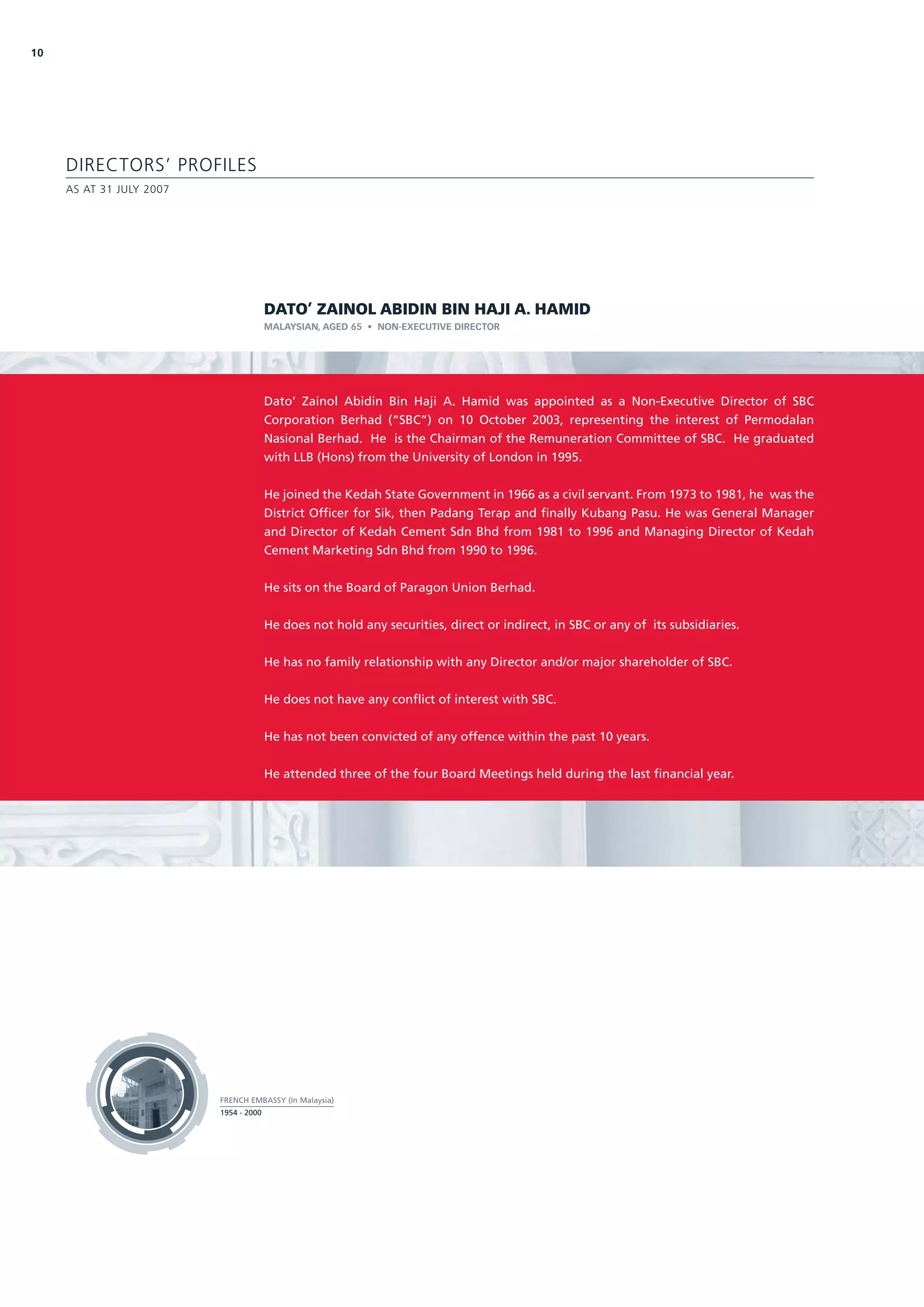 10




     DIRECTORS’ PROFILES
     AS AT 31 JULY 2007




                                        DATO’ ZAINOL ABIDIN BIN HAJI A. HAMID
                                        MALAYSIAN, AGED 65 • NON-EXECUTIVE DIRECTOR




                                        Dato’ Zainol Abidin Bin Haji A. Hamid was appointed as a Non-Executive Director of SBC
                                        Corporation Berhad (“SBC”) on 10 October 2003, representing the interest of Permodalan
                                        Nasional Berhad. He is the Chairman of the Remuneration Committee of SBC. He graduated
                                        with LLB (Hons) from the University of London in 1995.


                                        He joined the Kedah State Government in 1966 as a civil servant. From 1973 to 1981, he was the
                                        District Officer for Sik, then Padang Terap and finally Kubang Pasu. He was General Manager
                                        and Director of Kedah Cement Sdn Bhd from 1981 to 1996 and Managing Director of Kedah
                                        Cement Marketing Sdn Bhd from 1990 to 1996.


                                        He sits on the Board of Paragon Union Berhad.


                                        He does not hold any securities, direct or indirect, in SBC or any of its subsidiaries.


                                        He has no family relationship with any Director and/or major shareholder of SBC.


                                        He does not have any conflict of interest with SBC.


                                        He has not been convicted of any offence within the past 10 years.


                                        He attended three of the four Board Meetings held during the last financial year.




                          FRENCH EMBASSY (In Malaysia)
                          1954 - 2000
 