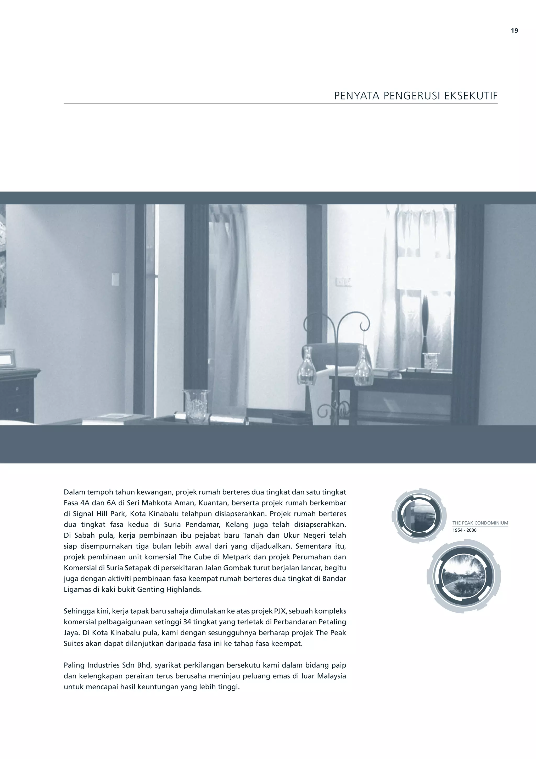 19




                                                                                 PENYATA PENGERUSI EKSEKUTIF




Dalam tempoh tahun kewangan, projek rumah berteres dua tingkat dan satu tingkat
Fasa 4A dan 6A di Seri Mahkota Aman, Kuantan, berserta projek rumah berkembar
di Signal Hill Park, Kota Kinabalu telahpun disiapserahkan. Projek rumah berteres
                                                                                                    THE PEAK CONDOMINIUM
dua tingkat fasa kedua di Suria Pendamar, Kelang juga telah disiapserahkan.
                                                                                                    1954 - 2000
Di Sabah pula, kerja pembinaan ibu pejabat baru Tanah dan Ukur Negeri telah
siap disempurnakan tiga bulan lebih awal dari yang dijadualkan. Sementara itu,
projek pembinaan unit komersial The Cube di Metpark dan projek Perumahan dan
Komersial di Suria Setapak di persekitaran Jalan Gombak turut berjalan lancar, begitu
juga dengan aktiviti pembinaan fasa keempat rumah berteres dua tingkat di Bandar
Ligamas di kaki bukit Genting Highlands.


Sehingga kini, kerja tapak baru sahaja dimulakan ke atas projek PJX, sebuah kompleks
komersial pelbagaigunaan setinggi 34 tingkat yang terletak di Perbandaran Petaling
Jaya. Di Kota Kinabalu pula, kami dengan sesungguhnya berharap projek The Peak
Suites akan dapat dilanjutkan daripada fasa ini ke tahap fasa keempat.


Paling Industries Sdn Bhd, syarikat perkilangan bersekutu kami dalam bidang paip
dan kelengkapan perairan terus berusaha meninjau peluang emas di luar Malaysia
untuk mencapai hasil keuntungan yang lebih tinggi.
 