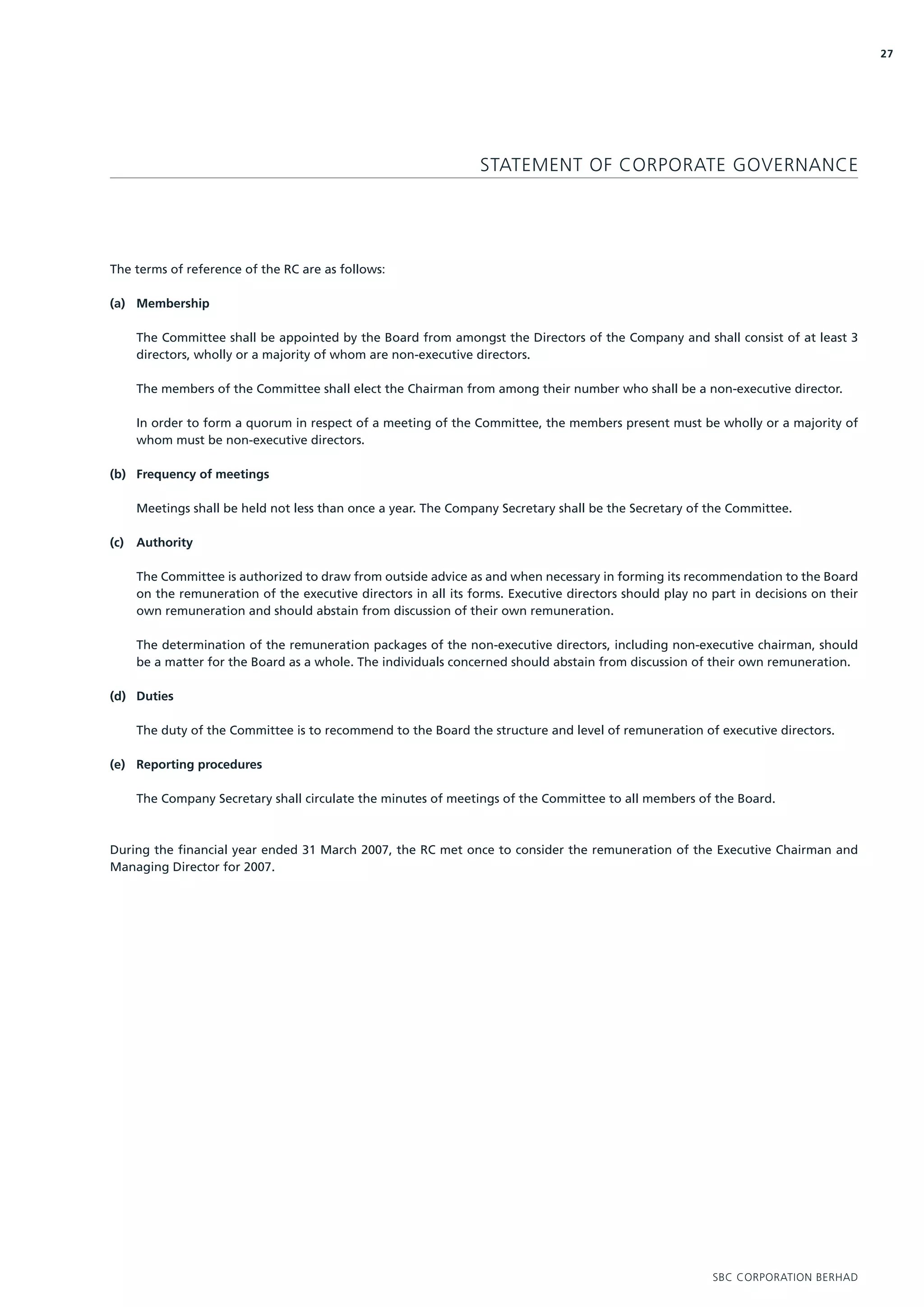 27




                                                                  STATEMENT OF CORPORATE GOVERNANCE




The terms of reference of the RC are as follows:

(a) Membership

      The Committee shall be appointed by the Board from amongst the Directors of the Company and shall consist of at least 3
      directors, wholly or a majority of whom are non-executive directors.

      The members of the Committee shall elect the Chairman from among their number who shall be a non-executive director.

      In order to form a quorum in respect of a meeting of the Committee, the members present must be wholly or a majority of
      whom must be non-executive directors.

(b) Frequency of meetings

      Meetings shall be held not less than once a year. The Company Secretary shall be the Secretary of the Committee.

(c)   Authority

      The Committee is authorized to draw from outside advice as and when necessary in forming its recommendation to the Board
      on the remuneration of the executive directors in all its forms. Executive directors should play no part in decisions on their
      own remuneration and should abstain from discussion of their own remuneration.

      The determination of the remuneration packages of the non-executive directors, including non-executive chairman, should
      be a matter for the Board as a whole. The individuals concerned should abstain from discussion of their own remuneration.

(d) Duties

      The duty of the Committee is to recommend to the Board the structure and level of remuneration of executive directors.

(e) Reporting procedures

      The Company Secretary shall circulate the minutes of meetings of the Committee to all members of the Board.



During the financial year ended 31 March 2007, the RC met once to consider the remuneration of the Executive Chairman and
Managing Director for 2007.




                                                                                                          SBC CORPORATION BERHAD
 