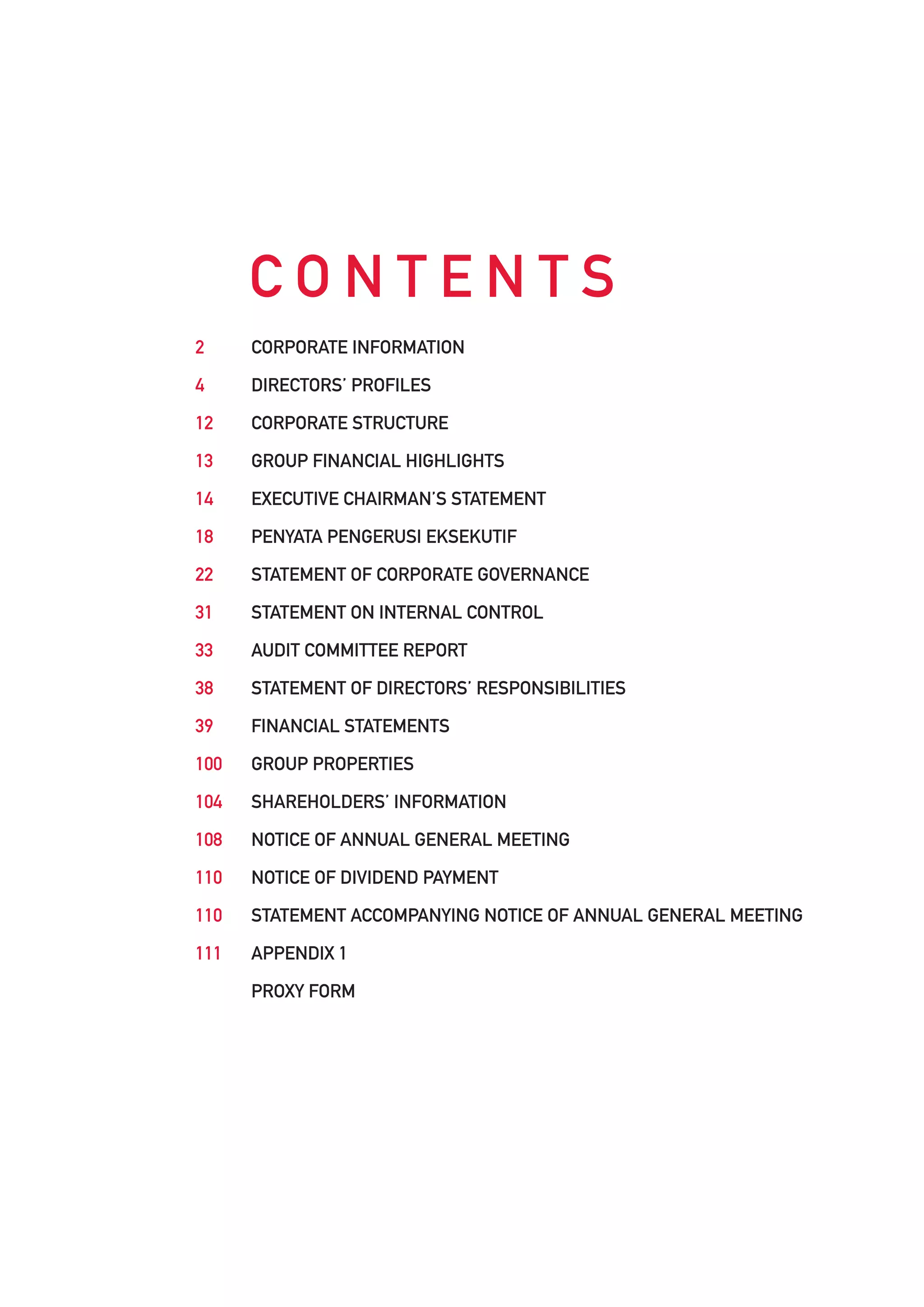 CONTENTS
2     CORPORATE INFORMATION

4     DIRECTORS’ PROFILES

12    CORPORATE STRUCTURE

13    GROUP FINANCIAL HIGHLIGHTS

14    EXECUTIVE CHAIRMAN’S STATEMENT

18    PENYATA PENGERUSI EKSEKUTIF

22    STATEMENT OF CORPORATE GOVERNANCE

31    STATEMENT ON INTERNAL CONTROL

33    AUDIT COMMITTEE REPORT

38    STATEMENT OF DIRECTORS’ RESPONSIBILITIES

39    FINANCIAL STATEMENTS

100   GROUP PROPERTIES

104   SHAREHOLDERS’ INFORMATION

108   NOTICE OF ANNUAL GENERAL MEETING

110   NOTICE OF DIVIDEND PAYMENT

110   STATEMENT ACCOMPANYING NOTICE OF ANNUAL GENERAL MEETING

111   APPENDIX 1

      PROXY FORM
 