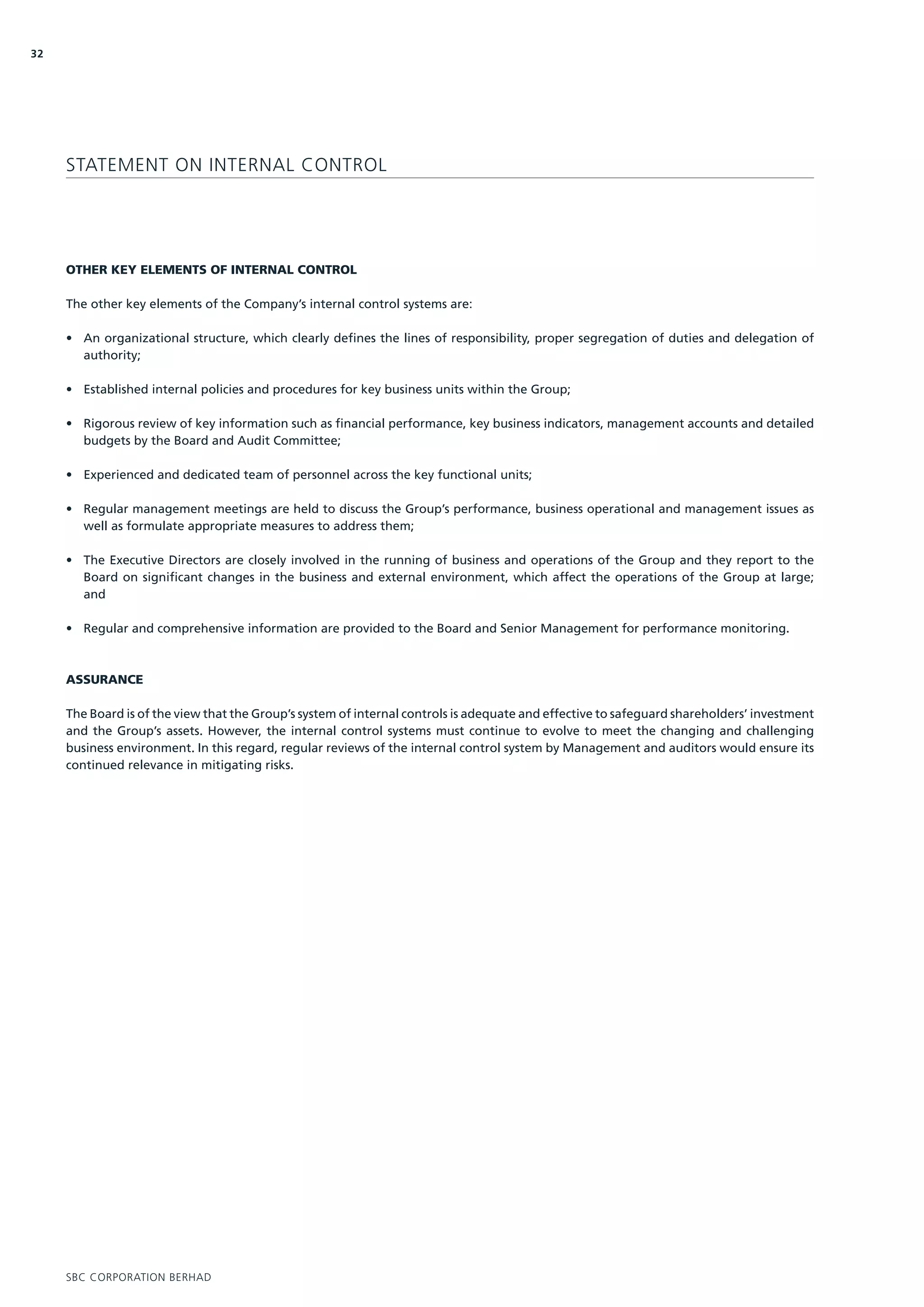 32




     STATEMENT ON INTERNAL CONTROL




     OTHER KEY ELEMENTS OF INTERNAL CONTROL

     The other key elements of the Company’s internal control systems are:

     • An organizational structure, which clearly defines the lines of responsibility, proper segregation of duties and delegation of
       authority;

     • Established internal policies and procedures for key business units within the Group;

     • Rigorous review of key information such as financial performance, key business indicators, management accounts and detailed
       budgets by the Board and Audit Committee;

     • Experienced and dedicated team of personnel across the key functional units;

     • Regular management meetings are held to discuss the Group’s performance, business operational and management issues as
       well as formulate appropriate measures to address them;

     • The Executive Directors are closely involved in the running of business and operations of the Group and they report to the
       Board on significant changes in the business and external environment, which affect the operations of the Group at large;
       and

     • Regular and comprehensive information are provided to the Board and Senior Management for performance monitoring.



     ASSURANCE

     The Board is of the view that the Group’s system of internal controls is adequate and effective to safeguard shareholders’ investment
     and the Group’s assets. However, the internal control systems must continue to evolve to meet the changing and challenging
     business environment. In this regard, regular reviews of the internal control system by Management and auditors would ensure its
     continued relevance in mitigating risks.




     SBC CORPORATION BERHAD
 