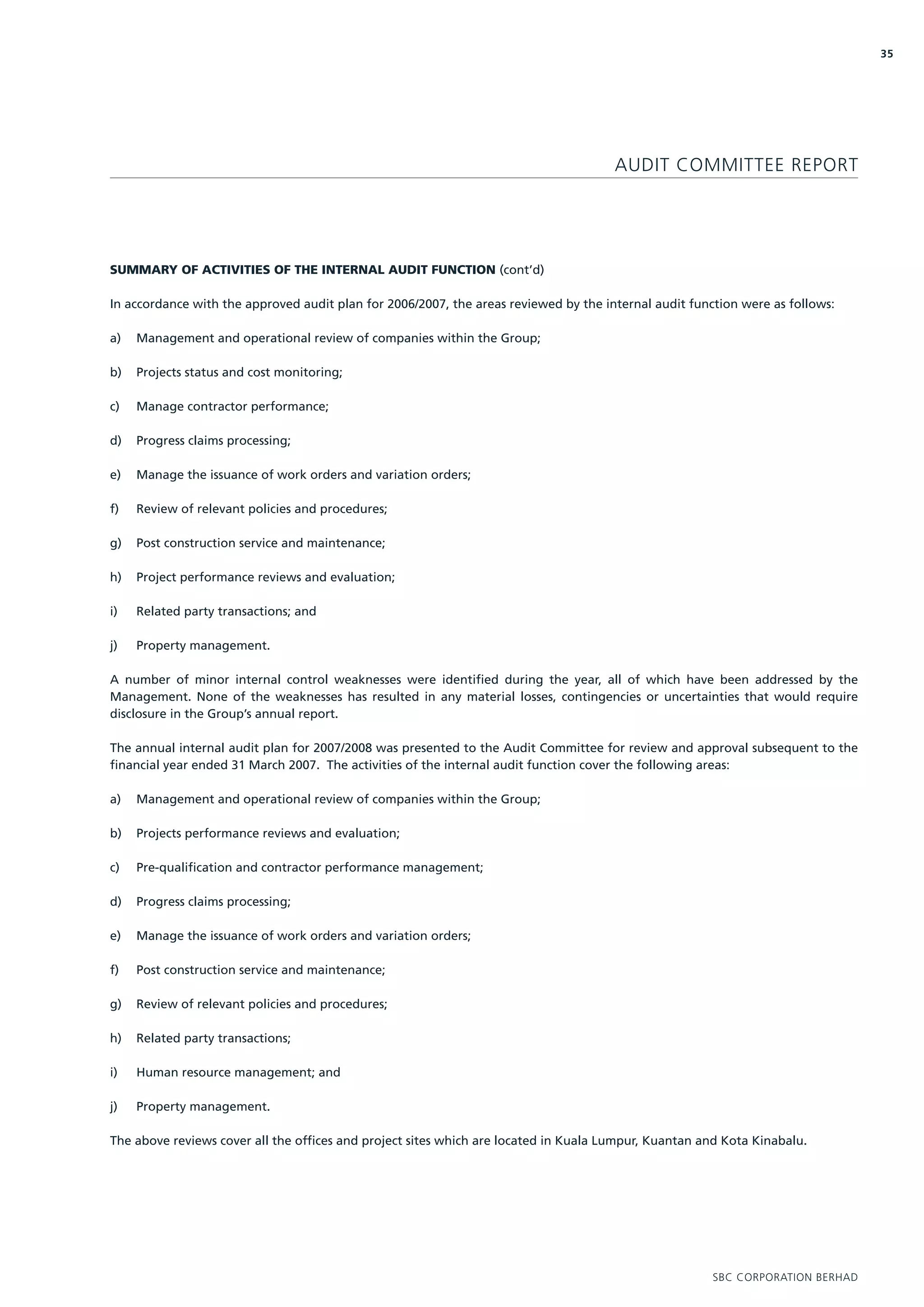 35




                                                                                      AUDIT COMMITTEE REPORT




SUMMARY OF ACTIVITIES OF THE INTERNAL AUDIT FUNCTION (cont’d)

In accordance with the approved audit plan for 2006/2007, the areas reviewed by the internal audit function were as follows:

a)   Management and operational review of companies within the Group;

b)   Projects status and cost monitoring;

c)   Manage contractor performance;

d)   Progress claims processing;

e)   Manage the issuance of work orders and variation orders;

f)   Review of relevant policies and procedures;

g)   Post construction service and maintenance;

h)   Project performance reviews and evaluation;

i)   Related party transactions; and

j)   Property management.

A number of minor internal control weaknesses were identified during the year, all of which have been addressed by the
Management. None of the weaknesses has resulted in any material losses, contingencies or uncertainties that would require
disclosure in the Group’s annual report.

The annual internal audit plan for 2007/2008 was presented to the Audit Committee for review and approval subsequent to the
financial year ended 31 March 2007. The activities of the internal audit function cover the following areas:

a)   Management and operational review of companies within the Group;

b)   Projects performance reviews and evaluation;

c)   Pre-qualification and contractor performance management;

d)   Progress claims processing;

e)   Manage the issuance of work orders and variation orders;

f)   Post construction service and maintenance;

g)   Review of relevant policies and procedures;

h)   Related party transactions;

i)   Human resource management; and

j)   Property management.

The above reviews cover all the offices and project sites which are located in Kuala Lumpur, Kuantan and Kota Kinabalu.




                                                                                                       SBC CORPORATION BERHAD
 