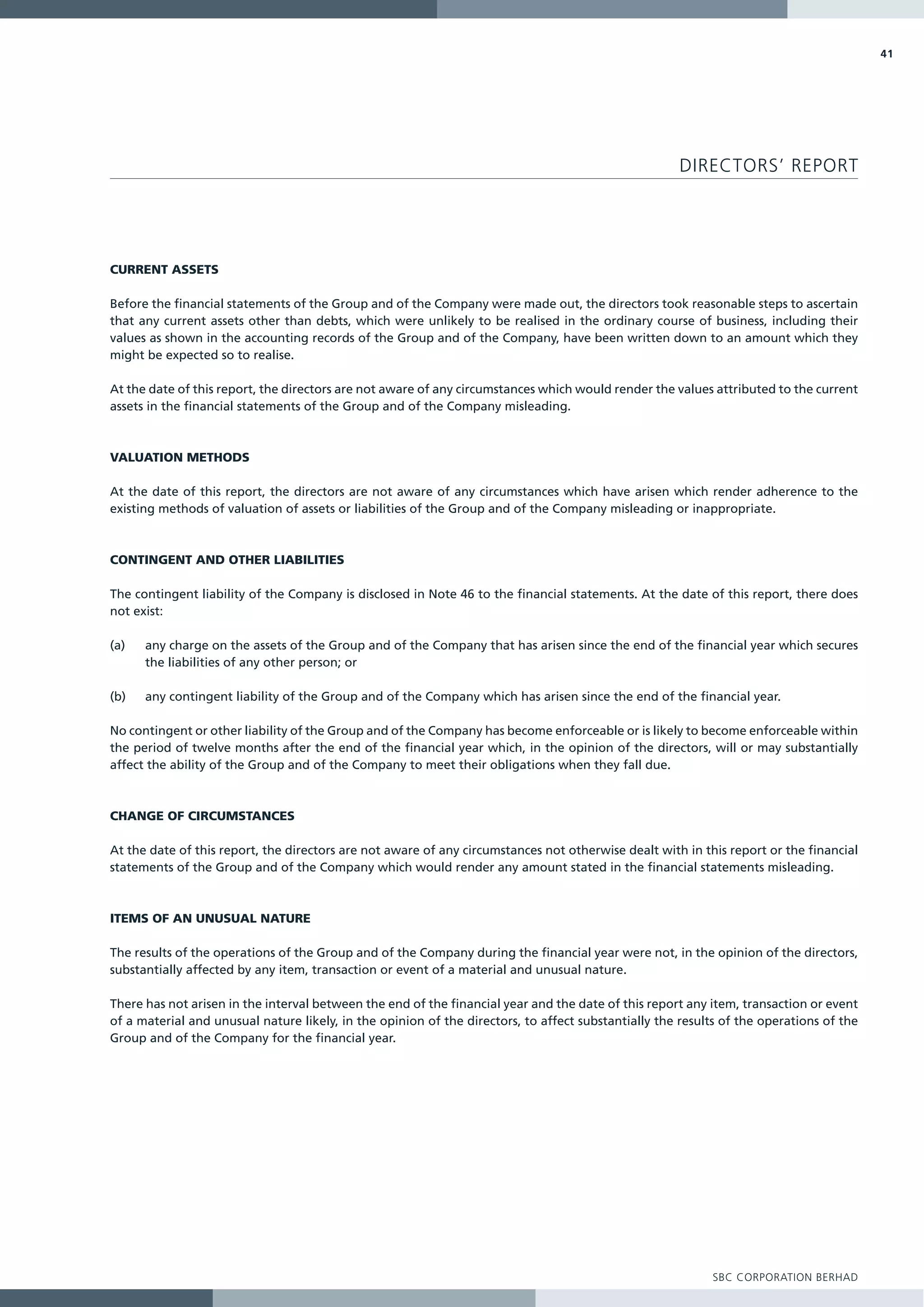 41




                                                                                                      DIRECTORS’ REPORT




CURRENT ASSETS

Before the financial statements of the Group and of the Company were made out, the directors took reasonable steps to ascertain
that any current assets other than debts, which were unlikely to be realised in the ordinary course of business, including their
values as shown in the accounting records of the Group and of the Company, have been written down to an amount which they
might be expected so to realise.

At the date of this report, the directors are not aware of any circumstances which would render the values attributed to the current
assets in the financial statements of the Group and of the Company misleading.



VALUATION METHODS

At the date of this report, the directors are not aware of any circumstances which have arisen which render adherence to the
existing methods of valuation of assets or liabilities of the Group and of the Company misleading or inappropriate.



CONTINGENT AND OTHER LIABILITIES

The contingent liability of the Company is disclosed in Note 46 to the financial statements. At the date of this report, there does
not exist:

(a)   any charge on the assets of the Group and of the Company that has arisen since the end of the financial year which secures
      the liabilities of any other person; or

(b)   any contingent liability of the Group and of the Company which has arisen since the end of the financial year.

No contingent or other liability of the Group and of the Company has become enforceable or is likely to become enforceable within
the period of twelve months after the end of the financial year which, in the opinion of the directors, will or may substantially
affect the ability of the Group and of the Company to meet their obligations when they fall due.



CHANGE OF CIRCUMSTANCES

At the date of this report, the directors are not aware of any circumstances not otherwise dealt with in this report or the financial
statements of the Group and of the Company which would render any amount stated in the financial statements misleading.



ITEMS OF AN UNUSUAL NATURE

The results of the operations of the Group and of the Company during the financial year were not, in the opinion of the directors,
substantially affected by any item, transaction or event of a material and unusual nature.

There has not arisen in the interval between the end of the financial year and the date of this report any item, transaction or event
of a material and unusual nature likely, in the opinion of the directors, to affect substantially the results of the operations of the
Group and of the Company for the financial year.




                                                                                                           SBC CORPORATION BERHAD
 