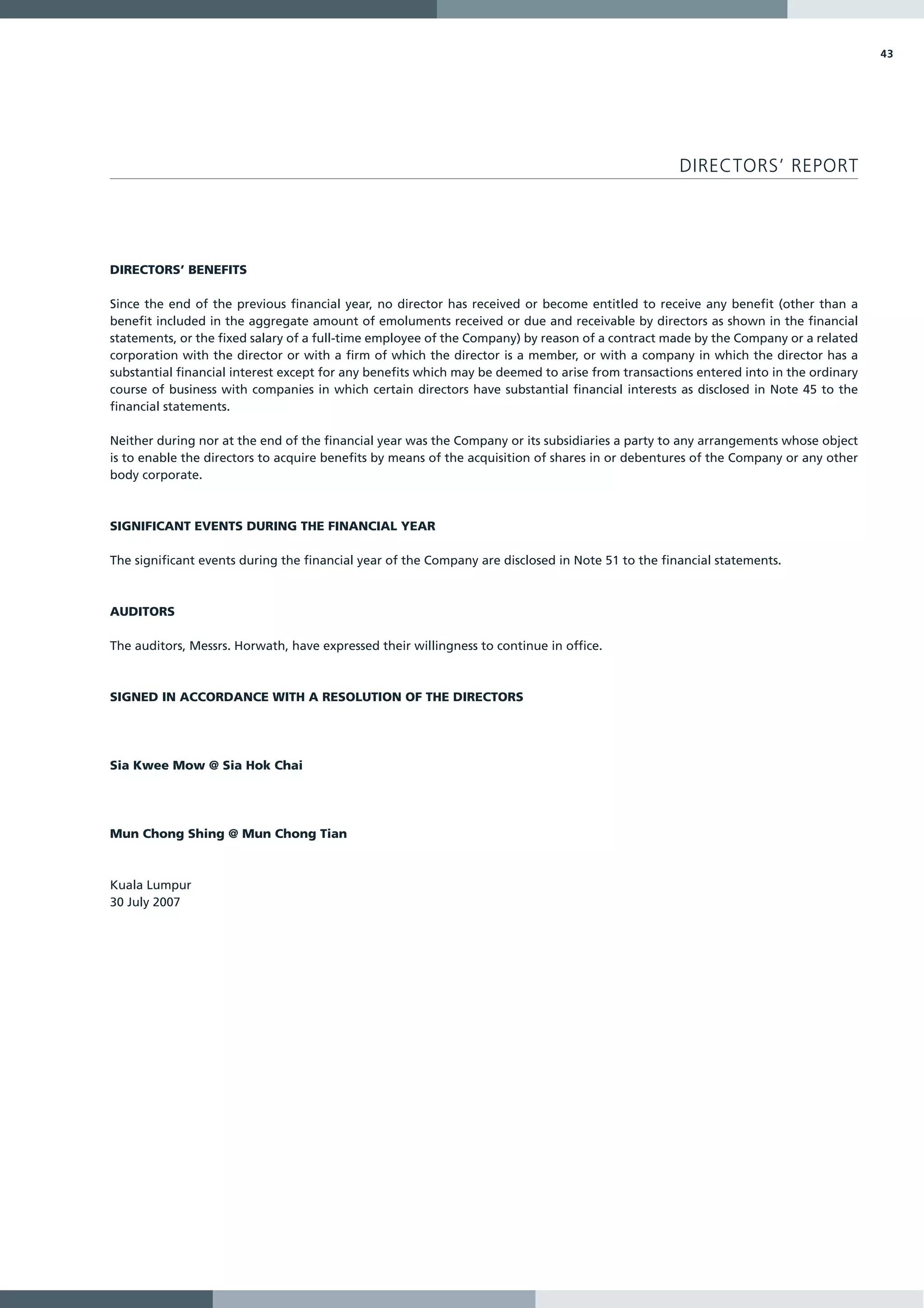 43




                                                                                                   DIRECTORS’ REPORT




DIRECTORS’ BENEFITS

Since the end of the previous financial year, no director has received or become entitled to receive any benefit (other than a
benefit included in the aggregate amount of emoluments received or due and receivable by directors as shown in the financial
statements, or the fixed salary of a full-time employee of the Company) by reason of a contract made by the Company or a related
corporation with the director or with a firm of which the director is a member, or with a company in which the director has a
substantial financial interest except for any benefits which may be deemed to arise from transactions entered into in the ordinary
course of business with companies in which certain directors have substantial financial interests as disclosed in Note 45 to the
financial statements.

Neither during nor at the end of the financial year was the Company or its subsidiaries a party to any arrangements whose object
is to enable the directors to acquire benefits by means of the acquisition of shares in or debentures of the Company or any other
body corporate.



SIGNIFICANT EVENTS DURING THE FINANCIAL YEAR

The significant events during the financial year of the Company are disclosed in Note 51 to the financial statements.



AUDITORS

The auditors, Messrs. Horwath, have expressed their willingness to continue in office.



SIGNED IN ACCORDANCE WITH A RESOLUTION OF THE DIRECTORS




Sia Kwee Mow @ Sia Hok Chai




Mun Chong Shing @ Mun Chong Tian



Kuala Lumpur
30 July 2007
 