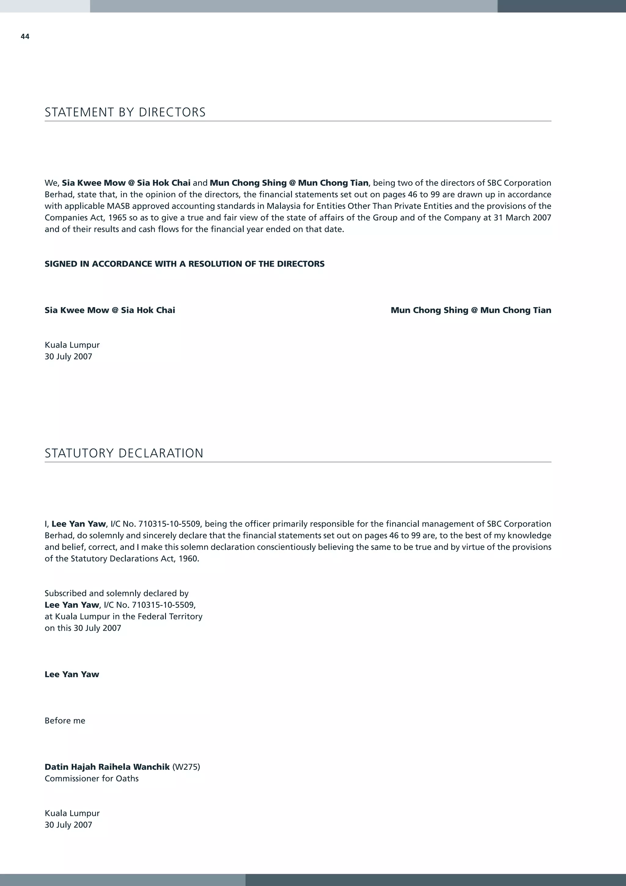 44




     STATEMENT BY DIRECTORS




     We, Sia Kwee Mow @ Sia Hok Chai and Mun Chong Shing @ Mun Chong Tian, being two of the directors of SBC Corporation
     Berhad, state that, in the opinion of the directors, the financial statements set out on pages 46 to 99 are drawn up in accordance
     with applicable MASB approved accounting standards in Malaysia for Entities Other Than Private Entities and the provisions of the
     Companies Act, 1965 so as to give a true and fair view of the state of affairs of the Group and of the Company at 31 March 2007
     and of their results and cash flows for the financial year ended on that date.



     SIGNED IN ACCORDANCE WITH A RESOLUTION OF THE DIRECTORS




     Sia Kwee Mow @ Sia Hok Chai                                                               Mun Chong Shing @ Mun Chong Tian



     Kuala Lumpur
     30 July 2007




     STATUTORY DECLARATION




     I, Lee Yan Yaw, I/C No. 710315-10-5509, being the officer primarily responsible for the financial management of SBC Corporation
     Berhad, do solemnly and sincerely declare that the financial statements set out on pages 46 to 99 are, to the best of my knowledge
     and belief, correct, and I make this solemn declaration conscientiously believing the same to be true and by virtue of the provisions
     of the Statutory Declarations Act, 1960.



     Subscribed and solemnly declared by
     Lee Yan Yaw, I/C No. 710315-10-5509,
     at Kuala Lumpur in the Federal Territory
     on this 30 July 2007




     Lee Yan Yaw




     Before me




     Datin Hajah Raihela Wanchik (W275)
     Commissioner for Oaths



     Kuala Lumpur
     30 July 2007
 