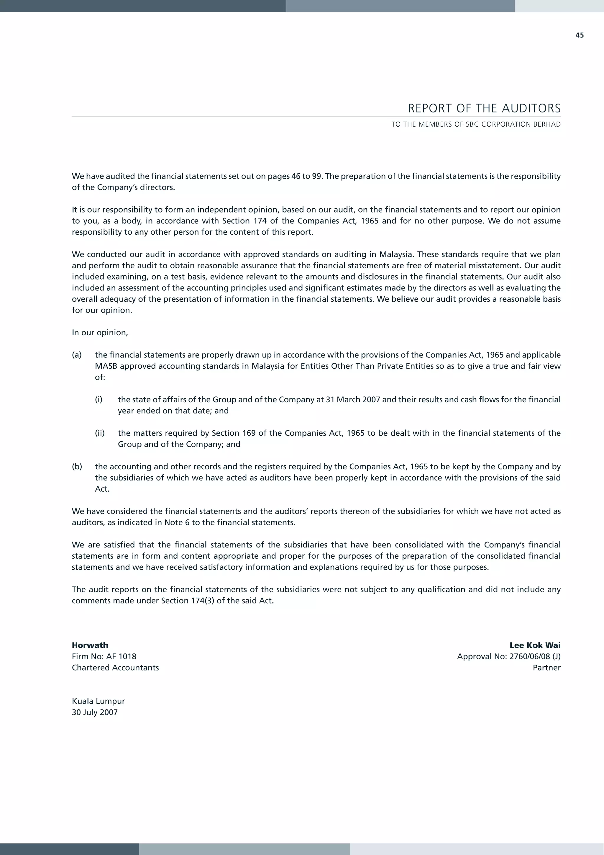 45




                                                                                           REPORT OF THE AUDITORS
                                                                                       TO THE MEMBERS OF SBC CORPORATION BERHAD




We have audited the financial statements set out on pages 46 to 99. The preparation of the financial statements is the responsibility
of the Company’s directors.

It is our responsibility to form an independent opinion, based on our audit, on the financial statements and to report our opinion
to you, as a body, in accordance with Section 174 of the Companies Act, 1965 and for no other purpose. We do not assume
responsibility to any other person for the content of this report.

We conducted our audit in accordance with approved standards on auditing in Malaysia. These standards require that we plan
and perform the audit to obtain reasonable assurance that the financial statements are free of material misstatement. Our audit
included examining, on a test basis, evidence relevant to the amounts and disclosures in the financial statements. Our audit also
included an assessment of the accounting principles used and significant estimates made by the directors as well as evaluating the
overall adequacy of the presentation of information in the financial statements. We believe our audit provides a reasonable basis
for our opinion.

In our opinion,

(a)   the financial statements are properly drawn up in accordance with the provisions of the Companies Act, 1965 and applicable
      MASB approved accounting standards in Malaysia for Entities Other Than Private Entities so as to give a true and fair view
      of:

      (i)    the state of affairs of the Group and of the Company at 31 March 2007 and their results and cash flows for the financial
             year ended on that date; and

      (ii)   the matters required by Section 169 of the Companies Act, 1965 to be dealt with in the financial statements of the
             Group and of the Company; and

(b)   the accounting and other records and the registers required by the Companies Act, 1965 to be kept by the Company and by
      the subsidiaries of which we have acted as auditors have been properly kept in accordance with the provisions of the said
      Act.

We have considered the financial statements and the auditors’ reports thereon of the subsidiaries for which we have not acted as
auditors, as indicated in Note 6 to the financial statements.

We are satisfied that the financial statements of the subsidiaries that have been consolidated with the Company’s financial
statements are in form and content appropriate and proper for the purposes of the preparation of the consolidated financial
statements and we have received satisfactory information and explanations required by us for those purposes.

The audit reports on the financial statements of the subsidiaries were not subject to any qualification and did not include any
comments made under Section 174(3) of the said Act.




Horwath                                                                                                              Lee Kok Wai
Firm No: AF 1018                                                                                        Approval No: 2760/06/08 (J)
Chartered Accountants                                                                                                      Partner



Kuala Lumpur
30 July 2007
 