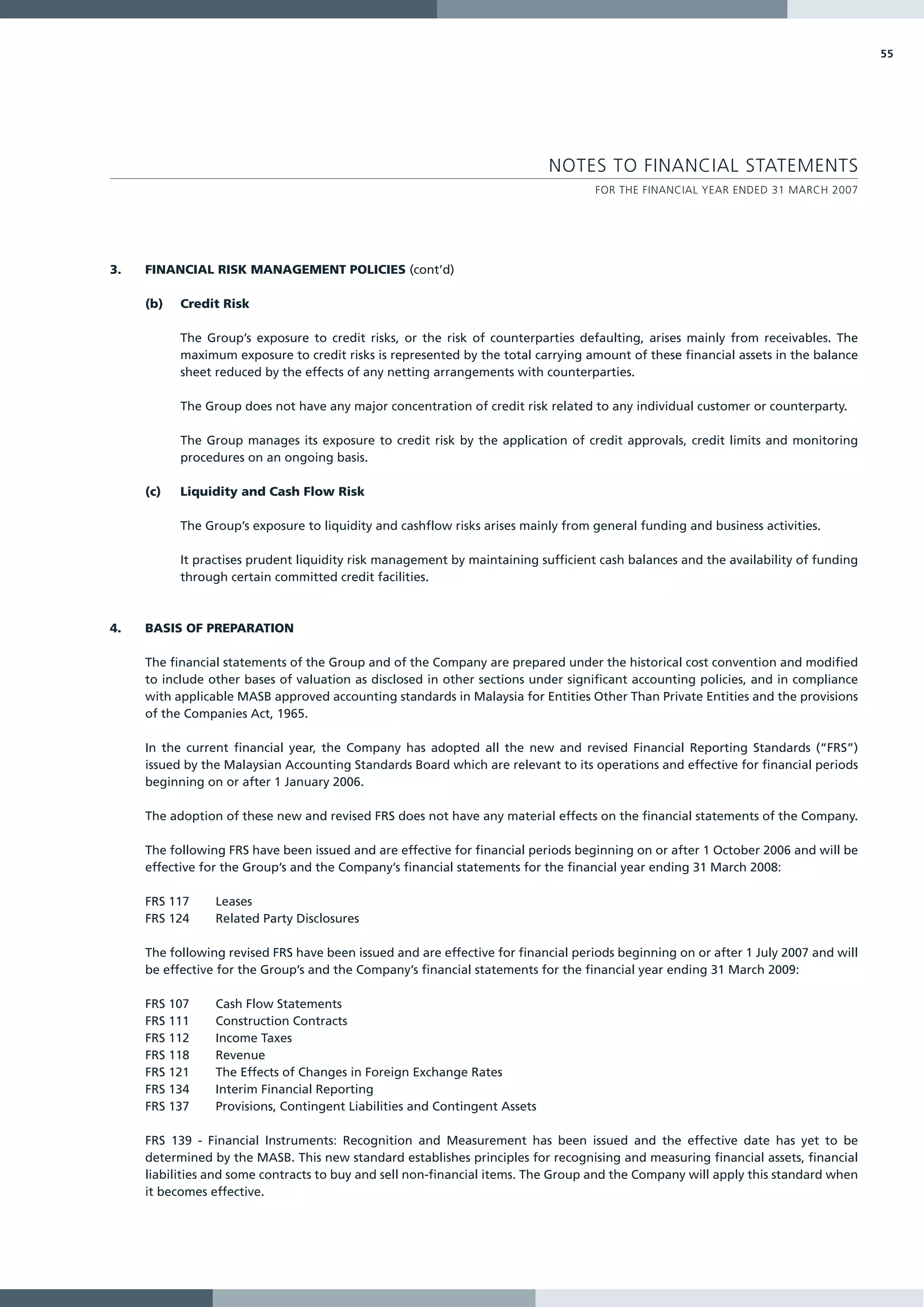 55




                                                                            NOTES TO FINANCIAL STATEMENTS
                                                                                   FOR THE FINANCIAL YEAR ENDED 31 MARCH 2007




3.   FINANCIAL RISK MANAGEMENT POLICIES (cont’d)

     (b)   Credit Risk

           The Group’s exposure to credit risks, or the risk of counterparties defaulting, arises mainly from receivables. The
           maximum exposure to credit risks is represented by the total carrying amount of these financial assets in the balance
           sheet reduced by the effects of any netting arrangements with counterparties.

           The Group does not have any major concentration of credit risk related to any individual customer or counterparty.

           The Group manages its exposure to credit risk by the application of credit approvals, credit limits and monitoring
           procedures on an ongoing basis.

     (c)   Liquidity and Cash Flow Risk

           The Group’s exposure to liquidity and cashflow risks arises mainly from general funding and business activities.

           It practises prudent liquidity risk management by maintaining sufficient cash balances and the availability of funding
           through certain committed credit facilities.



4.   BASIS OF PREPARATION

     The financial statements of the Group and of the Company are prepared under the historical cost convention and modified
     to include other bases of valuation as disclosed in other sections under significant accounting policies, and in compliance
     with applicable MASB approved accounting standards in Malaysia for Entities Other Than Private Entities and the provisions
     of the Companies Act, 1965.

     In the current financial year, the Company has adopted all the new and revised Financial Reporting Standards (“FRS”)
     issued by the Malaysian Accounting Standards Board which are relevant to its operations and effective for financial periods
     beginning on or after 1 January 2006.

     The adoption of these new and revised FRS does not have any material effects on the financial statements of the Company.

     The following FRS have been issued and are effective for financial periods beginning on or after 1 October 2006 and will be
     effective for the Group’s and the Company’s financial statements for the financial year ending 31 March 2008:

     FRS 117     Leases
     FRS 124     Related Party Disclosures

     The following revised FRS have been issued and are effective for financial periods beginning on or after 1 July 2007 and will
     be effective for the Group’s and the Company’s financial statements for the financial year ending 31 March 2009:

     FRS 107     Cash Flow Statements
     FRS 111     Construction Contracts
     FRS 112     Income Taxes
     FRS 118     Revenue
     FRS 121     The Effects of Changes in Foreign Exchange Rates
     FRS 134     Interim Financial Reporting
     FRS 137     Provisions, Contingent Liabilities and Contingent Assets

     FRS 139 - Financial Instruments: Recognition and Measurement has been issued and the effective date has yet to be
     determined by the MASB. This new standard establishes principles for recognising and measuring financial assets, financial
     liabilities and some contracts to buy and sell non-financial items. The Group and the Company will apply this standard when
     it becomes effective.
 