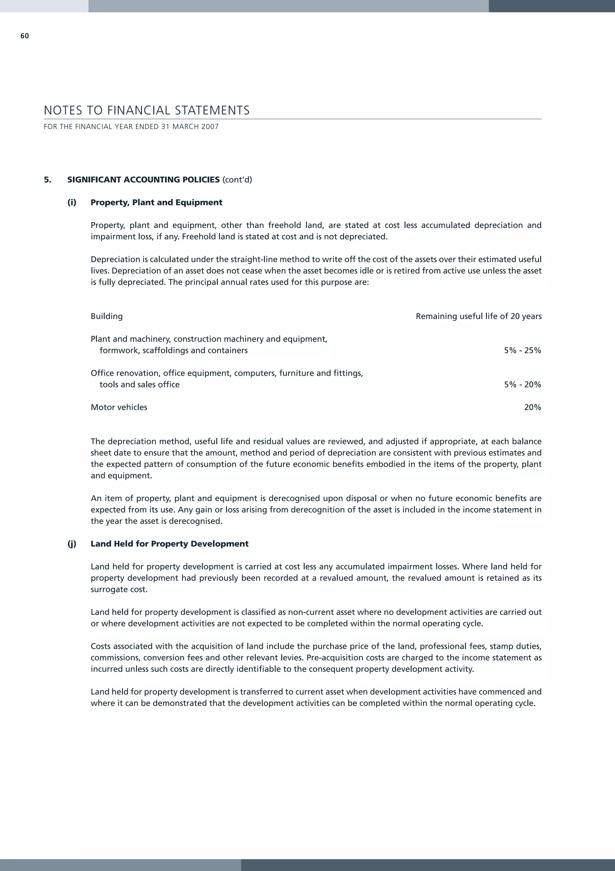 60




     NOTES TO FINANCIAL STATEMENTS
     FOR THE FINANCIAL YEAR ENDED 31 MARCH 2007




     5.   SIGNIFICANT ACCOUNTING POLICIES (cont’d)

          (i)   Property, Plant and Equipment

                Property, plant and equipment, other than freehold land, are stated at cost less accumulated depreciation and
                impairment loss, if any. Freehold land is stated at cost and is not depreciated.

                Depreciation is calculated under the straight-line method to write off the cost of the assets over their estimated useful
                lives. Depreciation of an asset does not cease when the asset becomes idle or is retired from active use unless the asset
                is fully depreciated. The principal annual rates used for this purpose are:



                Building                                                                               Remaining useful life of 20 years

                Plant and machinery, construction machinery and equipment,
                  formwork, scaffoldings and containers                                                                       5% - 25%

                Office renovation, office equipment, computers, furniture and fittings,
                  tools and sales office                                                                                      5% - 20%

                Motor vehicles                                                                                                      20%



                The depreciation method, useful life and residual values are reviewed, and adjusted if appropriate, at each balance
                sheet date to ensure that the amount, method and period of depreciation are consistent with previous estimates and
                the expected pattern of consumption of the future economic benefits embodied in the items of the property, plant
                and equipment.

                An item of property, plant and equipment is derecognised upon disposal or when no future economic benefits are
                expected from its use. Any gain or loss arising from derecognition of the asset is included in the income statement in
                the year the asset is derecognised.

          (j)   Land Held for Property Development

                Land held for property development is carried at cost less any accumulated impairment losses. Where land held for
                property development had previously been recorded at a revalued amount, the revalued amount is retained as its
                surrogate cost.

                Land held for property development is classified as non-current asset where no development activities are carried out
                or where development activities are not expected to be completed within the normal operating cycle.

                Costs associated with the acquisition of land include the purchase price of the land, professional fees, stamp duties,
                commissions, conversion fees and other relevant levies. Pre-acquisition costs are charged to the income statement as
                incurred unless such costs are directly identifiable to the consequent property development activity.

                Land held for property development is transferred to current asset when development activities have commenced and
                where it can be demonstrated that the development activities can be completed within the normal operating cycle.
 