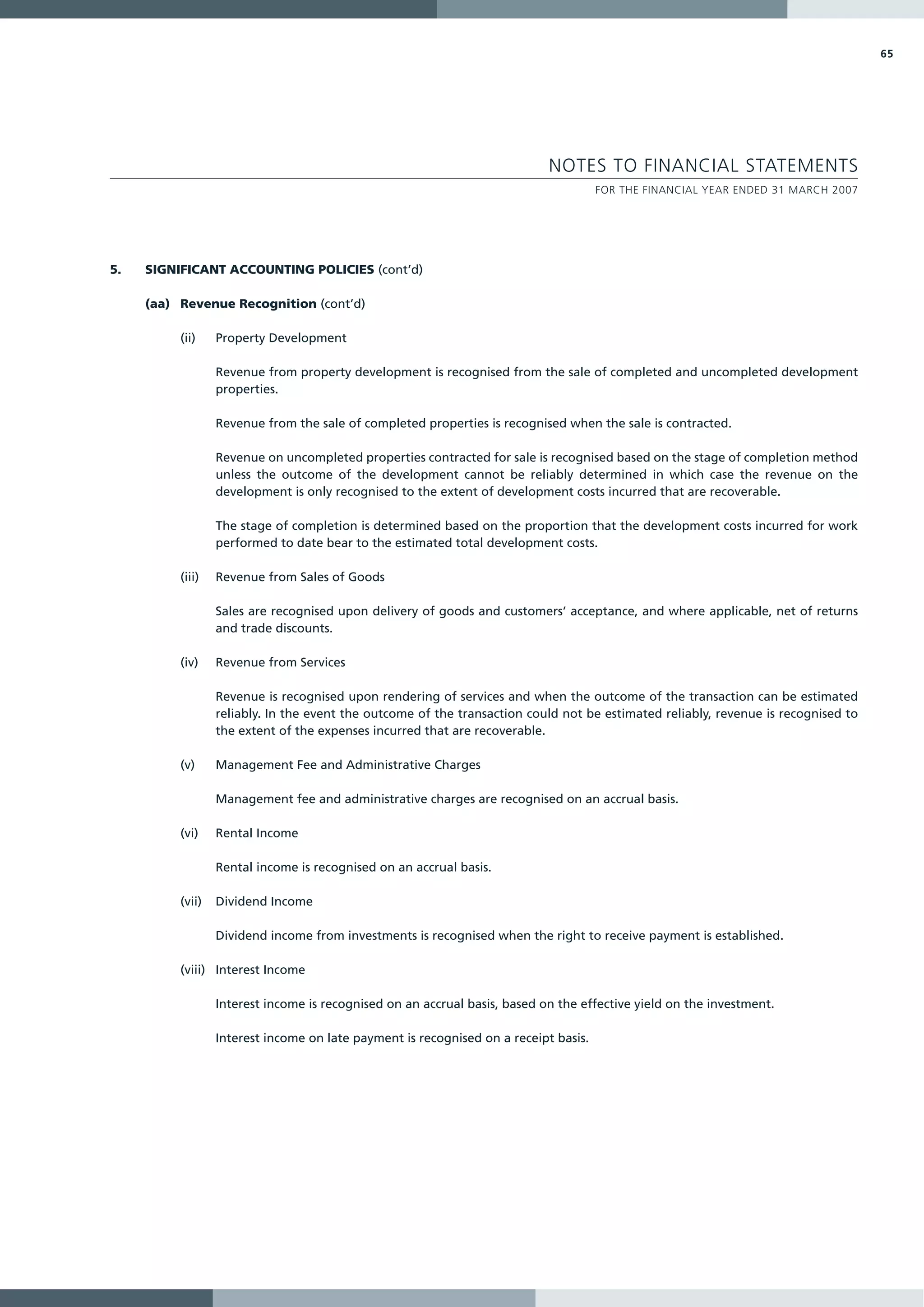 65




                                                                            NOTES TO FINANCIAL STATEMENTS
                                                                                      FOR THE FINANCIAL YEAR ENDED 31 MARCH 2007




5.   SIGNIFICANT ACCOUNTING POLICIES (cont’d)

     (aa) Revenue Recognition (cont’d)

          (ii)    Property Development

                  Revenue from property development is recognised from the sale of completed and uncompleted development
                  properties.

                  Revenue from the sale of completed properties is recognised when the sale is contracted.

                  Revenue on uncompleted properties contracted for sale is recognised based on the stage of completion method
                  unless the outcome of the development cannot be reliably determined in which case the revenue on the
                  development is only recognised to the extent of development costs incurred that are recoverable.

                  The stage of completion is determined based on the proportion that the development costs incurred for work
                  performed to date bear to the estimated total development costs.

          (iii)   Revenue from Sales of Goods

                  Sales are recognised upon delivery of goods and customers’ acceptance, and where applicable, net of returns
                  and trade discounts.

          (iv)    Revenue from Services

                  Revenue is recognised upon rendering of services and when the outcome of the transaction can be estimated
                  reliably. In the event the outcome of the transaction could not be estimated reliably, revenue is recognised to
                  the extent of the expenses incurred that are recoverable.

          (v)     Management Fee and Administrative Charges

                  Management fee and administrative charges are recognised on an accrual basis.

          (vi)    Rental Income

                  Rental income is recognised on an accrual basis.

          (vii)   Dividend Income

                  Dividend income from investments is recognised when the right to receive payment is established.

          (viii) Interest Income

                  Interest income is recognised on an accrual basis, based on the effective yield on the investment.

                  Interest income on late payment is recognised on a receipt basis.
 