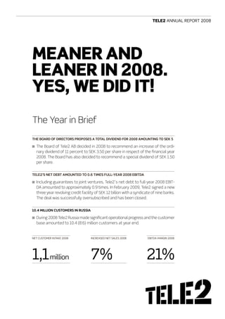Tele2 AnnuAl report 2008




Meaner and
leaner in 2008.
Yes, we did iT!
The Year in Brief
THE BOARD OF DIRECTORS PROPOSES A TOTAL DIVIDEND FOR 2008 AMOUNTING TO SEK 5

n The Board of Tele2 AB decided in 2008 to recommend an increase of the ordi-
  nary dividend of 11 percent to SEK 3.50 per share in respect of the financial year
  2008. The Board has also decided to recommend a special dividend of SEK 1.50
  per share.


TELE2’S NET DEBT AMOUNTED TO 0.6 TIMES FULL-yEAR 2008 EBITDA

n Including guarantees to joint ventures, Tele2´s net debt to full-year 2008 EBIT-
  DA amounted to approximately 0.9 times. In February 2009, Tele2 signed a new
  three year revolving credit facility of SEK 12 billion with a syndicate of nine banks.
  The deal was successfully oversubscribed and has been closed.


10.4 MILLION CUSTOMERS IN RUSSIA

n During 2008 Tele2 Russia made significant operational progress and the customer
  base amounted to 10.4 (8.6) million customers at year end.


net customer IntAke 2008           IncreAseD net sAles 2008            eBItDA mArgIn 2008




1,1million                         7%                                 21%
 