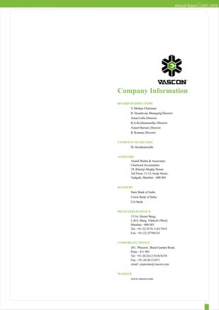 Annual Report 2007-2008




Company Information
BOARD OF DIRECTORS
         V. Mohan, Chairman
         R. Vasudevan, Managing Director
         Amar Lulla, Director
         K.G.Krishnamurthy, Director
         Ameet Hariani, Director
         R. Kannan, Director


COMPANY SECRETARY
         M. Krishnamurthi


AUDITORS
      Anand Mehta & Associates
      Chartered Accountants
      29, Khemji Meghji House
      3rd Floor, 11/15, Issaji Street,
      Vadgadi, Mumbai - 400 003


BANKERS
         State Bank of India
         Union Bank of India
         Citi Bank


REGISTERED OFFICE
         15/16, Hazari Baug,
         L.B.S. Marg, Vikhroli (West)
         Mumbai - 400 083
         Tel: +91-22-2578 1143/7419
         Fax: +91-22-25796333


CORPORATE OFFICE
         201, 'Phoenix', Bund Garden Road,
         Pune - 411 001
         Tel: +91-20-2612 8336/8339
         Fax: +91-20-26131071
         email: corporate@vascon.com


WEBSITE
         www.vascon.com
 