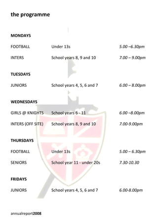 the programme


MONDAYS

FOOTBALL            Under 13s                    5.00 –6.30pm

INTERS              School years 8, 9 and 10     7.00 – 9.00pm


TUESDAYS

JUNIORS             School years 4, 5, 6 and 7   6.00 – 8.00pm


WEDNESDAYS

GIRLS @ KNIGHTS     School years 6 - 11          6.00 –8.00pm

INTERS (OFF SITE)   School years 8, 9 and 10     7.00-9.00pm


THURSDAYS

FOOTBALL            Under 13s                    5.00 – 6.30pm

SENIORS             School year 11 - under 20s   7.30-10.30


FRIDAYS

JUNIORS             School years 4, 5, 6 and 7   6.00-8.00pm




annualreport2008
 