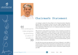 Annual Report 2009 10
Chairman’s Statement
I am pleased to present the Annual Report of the Telecommunications Regulatory
Authority (TRA) of the Sultanate of Oman for the year of 2009. Undoubtedly, the year
2009 has been an extraordinary year with a number of events that TRA is proud to be
part of. Nevertheless, TRA still has much to do in realizing its potential when compared
to the most advanced markets.
TRA continued to make progress by promoting a culture of excellence and treated all
challenges as opportunities, to further enhance our local market attractiveness and
to develop strategic and prudent policies towards public resources like increasing
radio spectrum availability for civil use. Some of TRA’s achievements during the year
were that the TRA successfully issued a second integrated public infrastructure based
Class I licence, conducted a comprehensive review of the telecom policy, hosted the
Middle East Spectrum Conference, released the Consumer Guidelines Booklet, granted
a number of Class II licenses for mobile resellers.
The USO Policy document was approved by the Council of Ministers in June 2009. In
line with that, the TRA also floated its first tender for the USO pilot project to connect and
provide broadband access to the selected remote underserved and un-served areas
of the Sultanate to support the Sultanate of Oman’s e-Governance initiative during the
year 2009.
TRA continued to
make progress
by promoting
a culture of
excellence
Prev NextContent Prev NextContent
 