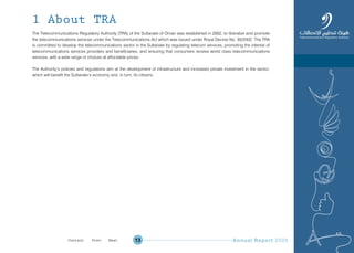 Annual Report 200913
1 About TRA
The Telecommunications Regulatory Authority (TRA) of the Sultanate of Oman was established in 2002, to liberalize and promote
the telecommunications services under the Telecommunications Act which was issued under Royal Decree No. 30/2002. The TRA
is committed to develop the telecommunications sector in the Sultanate by regulating telecom services, promoting the interest of
telecommunications services providers and beneficiaries, and ensuring that consumers receive world class telecommunications
services, with a wide range of choices at affordable prices.
The Authority’s policies and regulations aim at the development of infrastructure and increased private investment in the sector,
which will benefit the Sultanate’s economy and, in turn, its citizens.
Prev NextContent Prev NextContent
 