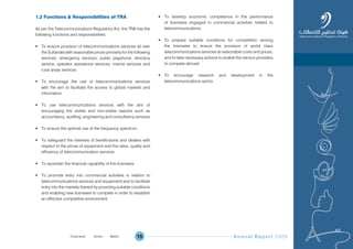 Annual Report 200915
1.2 Functions & Responsibilities of TRA
As per the Telecommunications Regulatory Act, the TRA has the
following functions and responsibilities:
 To ensure provision of telecommunications services all over
the Sultanate with reasonable prices primarily for the following
services: emergency services, public payphone, directory
service, operator assistance services, marine services and
rural areas services
 To encourage the use of telecommunications services
with the aim to facilitate the access to global markets and
information
 To use telecommunications services with the aim of
encouraging the visible and non-visible exports such as
accountancy, auditing, engineering and consultancy services
 To ensure the optimal use of the frequency spectrum
 To safeguard the interests of beneficiaries and dealers with
respect to the prices of equipment and the rates, quality and
efficiency of telecommunication services
 To ascertain the financial capability of the licensees
 To promote entry into commercial activities in relation to
telecommunications services and equipment and to facilitate
entry into the markets thereof by providing suitable conditions
and enabling new licensees to compete in order to establish
an effective competitive environment
 To develop economic competence in the performance
of licensees engaged in commercial activities related to
telecommunications
 To prepare suitable conditions for competition among
the licensees to ensure the provision of world class
telecommunications services at reasonable costs and prices,
and to take necessary actions to enable the service providers
to compete abroad
 To encourage research and development in the
telecommunications sector.
Prev NextContent Prev NextContent
 