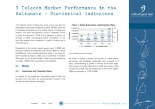 Annual Report 200917
The telecom sector in Oman has come a long way after the
liberalization policy was introduced in 2003. Till date, there are
2 integrated competitors in the mobile market; Omantel and
Nawras. The latter was granted a Class I integrated license
for fixed line services in 2009, and is expected to launch its
services in 2010, encouraging further competition in the
fixed line segment and broadband, in which Omantel had a
monopoly so far.
Competition in the mobile market gained pace in 2009, with
the launch of three re-sellers of mobile services (Renna, Friendi
and Mazoon). This boosted penetration rates in the segment,
which reached as high as 138%, due to ownership of multiple
SIM cards. As of the end of 2009, mobile services achieved a
coverage of 95% of the population in the Sultanate.
3.1 Mobile
3.1.1 Subscribers and Penetration Rates
In contrast to the growth and penetration rates of fixed line
services, there has been an unprecedented increase in the
number of mobile phone subscribers.
Figure 1: Mobile Subscribers and Penetration Rates
Source: Mobile Operators & Resellers
As shown in Figure 1 above, the number of mobile phone
subscribers has increased significantly over a period of 5
years, demonstrating a growth of almost 197% since 2005.
The number of mobile subscribers in 2009 has shown a 23%
increase from 2008. The penetration rate at the end of 2009 is
138% as compared to 117% in 2008.
3 Telecom Market Performance in the
Sultanate – Statistical Indicators
Prev NextContent Prev NextContent
 