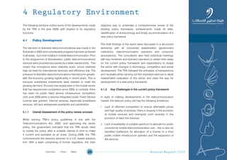 Annual Report 200925
The following sections outline some of the developments made
by the TRA in the year 2009, with respect to its regulatory
functions.
4.1 Policy Development
The decision to liberalize telecommunications was made in the
Sultanate in 2002 and considerable progress has been achieved
in all areas – but most notably in mobile telecommunication. Prior
to the programme of liberalization; public telecommunications
services were provided exclusively by a state-owned entity. This
meant that innovations were relatively scant, prices relatively
high (at least for international services) and efficiency low. The
pressure to liberalize telecommunications had become greater,
with the economy growing significantly in recent years. This is
because substantial investments were needed to meet the
growing demand. Success has largely been in the mobile sector
that has experienced competition since 2005. In contrast, there
has been no public fixed service infrastructure competition
until June 2009 when a second integrated public Fixed Service
License was granted. Internet services, especially broadband
services, still lack widespread availability and penetration.
4.1.1 Overall Assessment of the policy review process
While framing TRA’s policy guidelines in line with the
Telecommunications Act, 2002, and approving the sector
policy, the government indicated that the TRA would need
to review the policy after a suitable interval of time to make
it current and workable at all times. During 2009, the TRA
commissioned the advisory services of a U.K. based advisory
firm. With a team comprising of former regulators, the main
objective was to undertake a comprehensive review of the
existing policy framework, achievements made till date,
identification of shortcomings and finally recommendation of a
new policy framework.
The draft findings of the report were discussed in a structured
workshop with all concerned stakeholders (government
institutions, telecommunication operators and consumer
associations). The consultants also held individual meetings
with key ministries and licensed operators to obtain their views
on the current policy framework and expectations to shape
the sector with changes in technology, competition and social
development. The TRA followed the principles of transparency
and neutrality while carrying out this important exercise to allow
independent evaluation of the sector and pave the way for
development of a new policy framework.
4.1.2 Key Challenges in the current policy framework
In spite of making developments in the telecommunication
market, the telecom policy still has the following limitations:
i. Lack of effective competition to ensure affordable prices
and high quality of services; there is duopoly in the provision
of mobile services and monopoly (until recently) in the
provision of fixed line services
ii. Lack of availability of suitable spectrum to allocate for public
commercial mobile telecommunication use – this is also an
identified bottleneck for allocation of a license to a third
public mobile infrastructure operator and the expansion of
3G services
4 Regulatory Environment
Prev NextContent Prev NextContent
 
