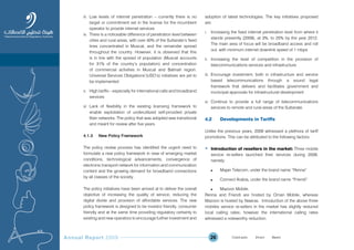 Annual Report 2009 26
iii. Low levels of internet penetration – currently there is no
target or commitment set in the license for the incumbent
operator to provide internet services
iv. There is a noticeable difference of penetration level between
cities and rural areas, with over 40% of the Sultanate’s fixed
lines concentrated in Muscat, and the remainder spread
throughout the country. However, it is observed that this
is in line with the spread of population (Muscat accounts
for 31% of the country’s population) and concentration
of commercial activities in Muscat and Batinah region.
Universal Services Obligations’(USO’s) initiatives are yet to
be implemented
v. High tariffs – especially for international calls and broadband
services
vi. Lack of flexibility in the existing licensing framework to
enable exploitation of underutilized self-provided private
fiber networks. The policy that was adopted was transitional
and meant for review after five years.
4.1.3 New Policy Framework
The policy review process has identified the urgent need to
formulate a new policy framework in view of emerging market
conditions, technological advancements, convergence of
electronic transport network for information and communication
content and the growing demand for broadband connections
by all classes of the society.
The policy initiatives have been arrived at to deliver the overall
objective of increasing the quality of service, reducing the
digital divide and provision of affordable services. The new
policy framework is designed to be investor friendly, consumer
friendly and at the same time providing regulatory certainty to
existing and new operators to encourage further investment and
adoption of latest technologies. The key initiatives proposed
are:
i. Increasing the fixed internet penetration level from where it
stands presently (2009), at 3%, to 25% by the year 2012.
The main area of focus will be broadband access and roll
out, with minimum internet downlink speed of 1 mbps
ii. Increasing the level of competition in the provision of
telecommunications services and infrastructure
iii. Encourage investment, both in infrastructure and service
based telecommunications through a sound legal
framework that delivers and facilitates government and
municipal approvals for infrastructural development
iv. Continue to provide a full range of telecommunications
services to remote and rural areas of the Sultanate.
4.2 Developments in Tariffs
Unlike the previous years, 2009 witnessed a plethora of tariff
promotions. This can be attributed to the following factors:
• Introduction of resellers in the market: Three mobile
service re-sellers launched their services during 2009,
namely;
n Majan Telecom, under the brand name “Renna”
n Connect Arabia, under the brand name “Friendi”
n Mazoon Mobile.
Renna and Friendi are hosted by Oman Mobile, whereas
Mazoon is hosted by Nawras. Introduction of the above three
mobiles service re-sellers in the market has slightly reduced
local calling rates; however the international calling rates
witnessed a noteworthy reduction.
Prev NextContent Prev NextContent
 