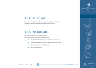 Annual Report 20091
TRA Vision
To be the most efficient and effective organization in Oman, enabling the
provision of the world-class telecommunication services to all
TRA Mission
Set up and implement a fair, flexible, efficient
telecommunications regulatory framework that will:
l Develop the industry through a market-driven environment
l Ensure accessibility to all kinds of services, within limits, for all
l Balance the interests of all stakeholders
l Align with Vision 2020
Prev NextContent Prev NextContent
 