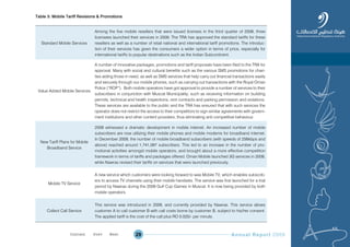 Annual Report 200929
Table 3: Mobile Tariff Revisions & Promotions
Standard Mobile Services
Among the five mobile resellers that were issued licenses in the third quarter of 2008, three
licensees launched their services in 2009. The TRA has approved the standard tariffs for these
resellers as well as a number of retail national and international tariff promotions. The introduc-
tion of their services has given the consumers a wider option in terms of price, especially for
international tariffs to popular destinations such as the Indian Subcontinent.
Value Added Mobile Services
A number of innovative packages, promotions and tariff proposals have been filed to the TRA for
approval. Many with social and cultural benefits such as the various SMS promotions for chari-
ties aiding those in need, as well as SMS services that help carry out financial transactions easily
and securely through our mobile phones, such as carrying out transactions with the Royal Oman
Police (“ROP”). Both mobile operators have got approval to provide a number of services to their
subscribers in conjunction with Muscat Municipality, such as receiving information on building
permits, technical and health inspections, rent contracts and parking permission and violations.
These services are available to the public and the TRA has ensured that with such services the
operator does not restrict the access to their competitors to sign similar agreements with govern-
ment institutions and other content providers, thus eliminating anti competitive behaviour.
New Tariff Plans for Mobile
Broadband Service
2009 witnessed a dramatic development in mobile internet. An increased number of mobile
subscribers are now utilizing their mobile phones and mobile modems for broadband internet.
In December 2009, the number of mobile broadband subscribers (with speeds of 256kbps and
above) reached around 1,741,097 subscribers. This led to an increase in the number of pro-
motional activities amongst mobile operators, and brought about a more effective competition
framework in terms of tariffs and packages offered. Oman Mobile launched 3G services in 2009,
while Nawras revised their tariffs on services that were launched previously.
Mobile TV Service
A new service which customers were looking forward to was Mobile TV, which enables subscrib-
ers to access TV channels using their mobile handsets. The service was first launched for a trial
period by Nawras during the 2009 Gulf Cup Games in Muscat. It is now being provided by both
mobile operators.
Collect Call Service
This service was introduced in 2009, and currently provided by Nawras. This service allows
customer A to call customer B with call costs borne by customer B, subject to his/her consent.
The applied tariff is the cost of the call plus RO 0.020/- per minute.
Prev NextContent Prev NextContent
 