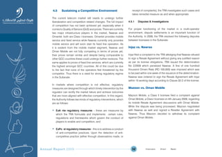 Annual Report 2009 32
4.5 Sustaining a Competitive Environment
The current telecom market still needs to undergo further
liberalization and competition related changes. The full impact
of competition has not been achieved yet, especially when it
comes to Quality of Service (QoS) and prices. There are currently
two major infrastructure players in the market, Nawras and
Omantel, both are Class I licensees. Omantel provides mobile
service and fixed service while Nawras currently only provides
mobile service and will soon start its fixed line operation. As
it is evident from the mobile market segment, Nawras and
Oman Mobile are not fully competing in terms of prices yet,
their prices remain similar and despite being comparable to
other GCC countries these could undergo further revisions. The
same applies to prices of fixed line services, which are currently
the highest amongst GCC countries. All of this could be due
to the fact that none of the operators feel threatened by the
competitor. Thus there is a need for strong regulatory regime
in the Sultanate.
In markets where competition is not effective, regulatory
measures are designed through which timely intervention by the
regulator can rectify the market failure and achieve outcomes
that are more aligned with effective competition. In this regard,
the Authority follows two kinds of regulatory interventions, which
are as follows:
• ExÐA nte regulatory measures – these are measures by
which the TRA formulate and implements certain rules,
regulations and frameworks which govern the conduct of
players to enable and competition; and
• ExÐPo st regulatory measures – this is to address a conduct
of anti-competitive practices. Upon the detection of anti-
competitive practice (either through observations made, or
receipt of complaints), the TRA investigates such cases and
takes remedial measure as and when appropriate.
4.5.1 Disputes & Investigations
For proper functioning of the market in a multi-operator
environment, dispute settlements is an important function of
the Authority. In 2009, the TRA resolved the following disputes
between licensees in the Sultanate:
Injaz vs. Nawras
Injaz filed a complaint to the TRA alledging that Nawras refused
to sign a Resale Agreement without giving any justified reason
as per its license obligations, TRA issued the determination
No 2/2009 which penalized Nawras. A fine of one hundred
thousand Omani Rials (RO 100,000) was imposed which was
to be paid within one week of the issuance of the determination.
Nawras was ordered to sign the Resale Agreement with Injaz
within 15 working days according to Clause 32-2 of the license.
Mazoon vs. Oman Mobile
Mazoon Mobile, a Class II licensee filed a complaint against
Oman Mobile, a Class I licensee on 4th January 2009, regarding
its mobile Resale Agreement discussions with Oman Mobile.
While the dispute was being processed, Mazoon negotiated
with Nawras as well and signed a Reseller Agreement with
Nawras. Thus Mazoon decided to withdraw its complaint
against Oman Mobile.
Prev NextContent Prev NextContent
 