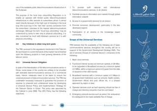 Annual Report 200935
use of the available public telecommunications infrastructure in
the Sultanate.
The purpose of the local loop unbundling Regulation is to
enable an operator with limited public telecommunications
infrastructure to offer services to subscribers whom it cannot
reach directly because of the high cost of investing in the local
loop (the local loop is the “last mile” access connection from
the subscribers’ premises to the nearest telecommunications
exchange). Although the term “local loop unbundling” may be
understood by some to refer only to physical unbundling, it is
also concerned as much with bitstream services as it is with
physical unbundling.
4.6 Key Initiatives to attain long term goals
The TRA, pursuant to the regulations mentioned in the Telecom
Act and based on current demands of the market, has embarked
upon the following projects to meet growing demands of the
telecom sector.
4.6.1 Universal Service Obligation
In spite of the liberalization of the telecommunications sector in
Oman, some areas of the country are unlikely to be provided
with desirable telecommunications services on a commercial
basis. Hence, measures need to be taken to ensure the
universal provision of telecommunication services. The TRA has
undertaken necessary measures to guarantee the provision of
services to unserved and underserved areas by developing
a Universal Service Policy and Implementation Strategy for
the Telecom Sector in Oman. The policy was approved by
the Cabinet in June 2009. The USO Policy has the following
objectives:
1. To provide both national and international
telecommunications services, to all citizens
2. Facilitate access to information and markets through global
information network
3. Access to e-government services for all citizens
4. Promote economic development, particularly in the less
developed regions
5. Participation of all citizens in the knowledge based
community.
Scope of the Universal Services
TRA believes that the availability of the following set of basic
communications services throughout the country will be in
support of the Government Development Strategy 2020. This
set of services (‘Scope of Universal Service’) comprises of the
following:
1. Basic voice services
2. Functional internet access at minimum speeds of 28 KB/s,
to be upgraded to Broadband access at a minimum speed
of 2 MB/s, within a maximum period of 3 years from the date
of issuance of the USO license
3. Broadband services with a minimum speed of 2 Mbps to
all government institutions such as schools, health centers,
Government offices and post offices etc, in a phased
approach by region or area
4. Operator services such as fault reporting should be free of
charge and directory enquiries must be cost based
5. Emergency services access such as police, fire, ambulance
& coastguard to be made available free of charge
Prev NextContent Prev NextContent
 