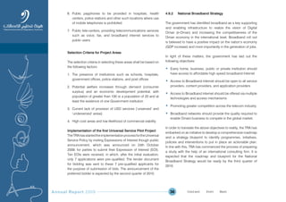 Annual Report 2009 36
6. Public payphones to be provided in hospitals, health
centers, police stations and other such locations where use
of mobile telephones is prohibited
7. Public tele-centers, providing telecommunications services
such as voice, fax, and broadband internet services to
public users.
Selection Criteria for Project Areas
The selection criteria in selecting these areas shall be based on
the following factors:
1. The presence of institutions such as schools, hospitals,
government offices, police stations, and post offices
2. Potential welfare increases through demand (consumer
surplus) and an economic development potential, with
population of greater than 100 or a population of 20 and at
least the existence of one Government institution
3. Current lack of provision of USO services (‘unserved’ and
‘underserved’ areas)
4. High cost areas and low likelihood of commercial viability.
Implementation of the first Universal Service Pilot Project
TheTRAhasstartedtheimplementationprocessfortheUniversal
Service Policy by inviting Expressions of Interest though public
announcement, which was announced on 24th October
2009, for parties to submit their Expression of Interest (EOI).
Ten EOIs were received, in which, after the initial evaluation,
only 7 applications were pre–qualified. The tender document
for bidding was sent to these 7 pre-qualified applicants for
the purpose of submission of bids. The announcement of the
preferred bidder is expected by the second quarter of 2010.
4.6.2 National Broadband Strategy
The government has identified broadband as a key supporting
and enabling infrastructure to realize the vision of Digital
Oman (e-Oman) and increasing the competitiveness of the
Oman economy in the international level. Broadband roll out
is believed to have a positive impact on the nation’s economy
(GDP increase) and more importantly in the generation of jobs.
In light of these matters, the government has laid out the
following objectives:
• Every home, business, public or private institution should
have access to affordable high speed broadband Internet
• Access to Broadband Internet should be open to all service
providers, content providers, and application providers
• Access to Broadband internet should be offered via multiple
technologies and access mechanisms
• Promoting greater competition across the telecom industry
• Broadband networks should provide the quality required to
enable Omani business to compete in the global market.
In order to translate the above objectives to reality, the TRA has
embarked on an initiative to develop a comprehensive roadmap
and a strategy blueprint to identify programmes, initiatives,
policies and interventions to put in place an actionable plan.
In line with this, TRA has commenced the process of preparing
a study with the help of an international consulting firm. It is
expected that the roadmap and blueprint for the National
Broadband Strategy would be ready by the third quarter of
2010.
Prev NextContent Prev NextContent
 