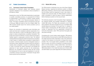 Annual Report 200937
4.7 Public Consultations
4.7.1 Dominance Criteria Public Consultation
Identification of dominant players and imposing special
regulatory obligations, this is essential to critical competition in
the telecom market.
Keeping this in mind, the TRA invited stakeholders to participate
in a public consultation process, on a proposed list of Criteria
for Determination of Dominance in different markets already
identified by the TRA in the Telecommunications Sector of
Oman. The public consultation period commenced on the 2nd
of February, 2009 and ended on the 31st of March 2009. The
TRA received valuable inputs from service providers such as
the market players.
Overall, the comments of stakeholders were informative and
useful and have been considered, wherever appropriate. As a
result of this exercise, in 2010, the TRA plans to take up a new
project to devise comprehensive competition framework. This
project will involve the definition of various telecommunications
markets based on appropriate economic tests. The defined
marketswillthenbeanalyzedtodeterminethelevelofcompetition
in each market. In markets where competition is determined to
be absent, dominant players would be designated based on
dominance criteria. Appropriate remedies would be imposed in
markets where competition is absent or insufficiently effective
in order to promote the market mechanism and facilitate the
attainment of best market outcomes for the beneficiaries.
Moreover, the competition framework project will also include
the development of a set of rules and regulations to curb anti-
competitive practices and provide a framework through which
these practices will be addressed.
4.7.2 Mobile SIM Locking
The TRA received a clarification from one of the Class II Mobile
Resale licensees, regarding the Authority’s position on Mobile
SIM locking. Keeping in view the future market developments
that this feature would be expected to have a key impact on
resellers and consumers alike, the TRA decided to conduct a
public consultation to seek the views of various stakeholders
before finalizing its position on the issue at hand.
The Authority prepared a brief Consultation Paper highlighting
the potential benefits and possible implications of allowing
mobile SIM locking. The Paper also proposed a set of high
level guidelines that would regulate the use of the Mobile SIM
locking feature by licensees in the event that it is allowed in
Omani market. Consequently, the TRA received quite a good
number of responses from the stakeholders including the
Consumer Association, which TRA examined thoroughly and
discussed internally.
Considering the current mobile market situation; TRA believes
that the benefits of introducing the mobile SIM locking feature at
this stage would be limited; especially in view of the restrictions
it places on the freedom of consumers to change their service
provider. This in turn would restrict competition in the mobile
services market, and shift the competition to handset provision,
which is not the domain in which mobile Class I and Class II
licensees should compete in. To this end, any regulations on
SIM locking feature in the market has been put on hold by TRA
and will be taken up at a later stage when the market demands it.
Prev NextContent Prev NextContent
 