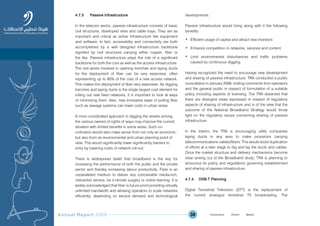 Annual Report 2009 38
4.7.3 Passive Infrastructure
In the telecom sector, passive infrastructure consists of basic
civil structures, developed sites and cable trays. They are as
important and critical as active infrastructure like equipment
and software. In fact, accessibility and connectivity are both
accomplished by a well designed infrastructure backbone
signified by civil structures carrying either copper, fiber or
the like. Passive infrastructure plays the role of a significant
backbone for both the core as well as the access infrastructure.
The civil works involved in opening trenches and laying ducts
for the deployment of fiber can be very expensive, often
representing up to 80% of the cost of a new access network.
This makes the deployment of fiber very expensive. As digging
trenches and laying ducts is the single largest cost element for
rolling out new fixed networks, it is important to look at ways
of minimizing them. Also, new innovative ways of pulling fiber
such as sewage systems can lower costs in urban areas.
A more coordinated approach in digging the streets among
the various owners of rights of ways may improve the current
situation with limited benefits in some areas. Such co-
ordination would also make sense from not only an economic,
but also from an environmental and urban planning point of
view. This would significantly lower significantly barriers to
entry by lowering costs of network roll-out.
There is widespread belief that broadband is the key for
increasing the performance of both the public and the private
sector and thereby increasing labour productivity. Fiber is an
unparalleled medium to deliver any conceivable media-rich,
interactive service, be it remote surgery or online learning. It is
widely acknowledged that fiber is future proof providing virtually
unlimited bandwidth and allowing operators to scale networks
efficiently, depending on service demand and technological
developments.
Passive infrastructure would bring along with it the following
benefits:
• Efficient usage of capital and attract new investors
• Enhance competition in networks, services and content
• Limit environmental disturbances and traffic problems
caused by continuous digging.
Having recognized the need to encourage new development
and sharing of passive infrastructure, TRA conducted a public
consultation in January 2009, inviting comments from operators
and the general public in respect of formulation of a suitable
policy including aspects of licensing. The TRA observed that
there are divergent views expressed in respect of regulatory
aspects of sharing of infrastructure and is of the view that the
outcome of the National Broadband Strategy would throw
light on the regulatory issues concerning sharing of passive
infrastructure.
In the interim, the TRA is encouraging utility companies
laying ducts in any area to make provisions carrying
telecommunications cables/fibers. This would avoid duplication
of efforts at a later stage to dig and lay the ducts and cables.
Once the market structure and delivery mechanisms become
clear arising out of the Broadband study; TRA is planning to
announce its policy and regulations governing establishment
and sharing of passive infrastructure.
4.7.4 DVB-T Planning
Digital Terrestrial Television (DTT) is the replacement of
the current analogue terrestrial TV broadcasting. The
Prev NextContent Prev NextContent
 