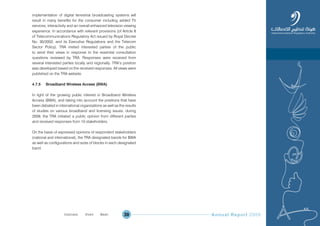 Annual Report 200939
implementation of digital terrestrial broadcasting systems will
result in many benefits for the consumer including added TV
services, interactivity and an overall enhanced television viewing
experience. In accordance with relevant provisions (of Article 8
of Telecommunications Regulatory Act issued by Royal Decree
No. 30/2002, and its Executive Regulations and the Telecom
Sector Policy), TRA invited interested parties of the public
to send their views in response to the essential consultation
questions reviewed by TRA. Responses were received from
several interested parties locally and regionally. TRA’s position
was developed based on the received responses. All views were
published on the TRA website.
4.7.5 Broadband Wireless Access (BWA)
In light of the growing public interest in Broadband Wireless
Access (BWA), and taking into account the positions that have
been debated in international organizations as well as the results
of studies on various broadband and licensing issues, during
2009, the TRA initiated a public opinion from different parties
and received responses from 10 stakeholders.
On the basis of expressed opinions of respondent stakeholders
(national and international), the TRA designated bands for BWA
as well as configurations and sizes of blocks in each designated
band.
Prev NextContent Prev NextContent
 