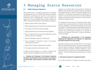 Annual Report 2009 40
5.1 Radio Frequency Spectrum
TRA’s broad mission in managing the spectrum is to facilitate
the development and use of world–class telecommunications
infrastructure, technologies and services for the purpose of
enhancing Oman’s competitiveness, economic growth and
quality of life. The key highlights below provide a snapshot of
TRA’s pricing policy and approach towards Spectrum utilisation:
• Maximize public benefit of radio spectrum
• Make adequate provisions for public and community services
• Encourage use of efficient radio technologies
• Support Government communications policy objectives
• Rely on market forces to ensure economically efficient use of
spectrum (promote competition)
• Maximum flexibility to respond to market forces
• Assure availability of frequency to cater to new telecom
technologies and services
• Map domestic policies to global spectrum policies
• Encourage investments in the telecom sector.
In 2009, the TRA embarked on a number of initiatives with
respect to Spectrum Management which are as follows:
n Updating and Publication of the National Frequency
Allocations and Assignment Plan according to the results of
the World Radio communications Conference 2007 (WRC-
07)
Followed by the World Radio Communications Conference
(WRC-07), the TRA revised the National Frequency Allocations
and Assignment Plan to reflect the decisions adopted by the
Conference. The Allocation table provides the general plan for
spectrum use and the basic structure to ensure the effective
utilization of the spectrum and the prevention of radio frequency
interference between services.
The Assignment table provides more detail information about
how each band is actually planned, sub-divided and channelled
(wherever possible) to accommodate particular priority radio
technologies. The TRA published the revised National Frequency
Allocations and Assignment Plan chaired by H.E Minister of
Transport and Communication followed by the approval of
revisions by the National Committee for Frequency Allocations
on 27th June 2009.
n Publishing and implementation of the Regulation
Organizing the Registration and Utilization of Frequencies
and Radio Equipment and their pricing
The new pricing policy came into effect from the 1st of January
2009. This was developed based on the Omani market situation,
economic aspects of spectrum management and world market
trends to balance the interest of different categories of user’s
requirements and to support fair and reasonable allocation of
spectrum. The new pricing policy proved beneficial to a number
of users.
n New advanced spectrum management system
As per TRA commitment to develop the telecommunications
5 Managing Scarce Resources
Prev NextContent Prev NextContent
 