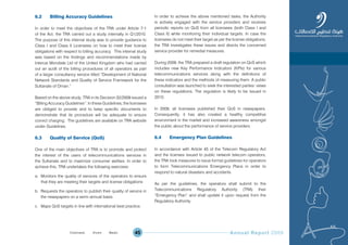 Annual Report 200945
6.2 Billing Accuracy Guidelines
In order to meet the objectives of the TRA under Article 7-1
of the Act, the TRA carried out a study internally in Q1/2010.
The purpose of this internal study was to provide guidance to
Class I and Class II Licensees on how to meet their license
obligations with respect to billing accuracy. This internal study
was based on the findings and recommendations made by
Intercai Mondiale Ltd of the United Kingdom who had carried
out an audit of the billing procedures of all operators as part
of a larger consultancy service titled “Development of National
Network Standards and Quality of Service Framework for the
Sultanate of Oman.”
Based on the above study, TRA in its Decision 32/2009 issued a
“Billing Accuracy Guidelines”. In these Guidelines, the licensees
are obliged to provide and to keep specific documents to
demonstrate that its procedure will be adequate to ensure
correct charging. The guidelines are available on TRA website
under Guidelines.
6.3 Quality of Service (QoS)
One of the main objectives of TRA is to promote and protect
the interest of the users of telecommunications services in
the Sultanate and to maximize consumer welfare. In order to
achieve this, TRA undertakes the following exercises:
a. Monitors the quality of services of the operators to ensure
that they are meeting their targets and license obligations
b. Requests the operators to publish their quality of service in
the newspapers on a semi–annual basis
c. Maps QoS targets in line with international best practice.
In order to achieve the above mentioned tasks, the Authority
is actively engaged with the service providers and receives
periodic reports on QoS from all licensees (both Class I and
Class II) while monitoring their individual targets. In case the
licensees do not meet their target as per the license obligations,
the TRA investigates these issues and directs the concerned
service provider for remedial measures.
During 2009, the TRA prepared a draft regulation on QoS which
includes new Key Performance Indicators (KPIs) for various
telecommunications services along with the definitions of
these indicators and the methods of measuring them. A public
consultation was launched to seek the interested parties’ views
on these regulations. The regulation is likely to be issued in
2010.
In 2009, all licensees published their QoS in newspapers.
Consequently, it has also created a healthy competitive
environment in the market and increased awareness amongst
the public about the performance of service providers.
6.4 Emergency Plan Guidelines
In accordance with Article 45 of the Telecom Regulatory Act
and the licenses issued to public network telecom operators,
the TRA took measures to issue formal guidelines for operators
to form Telecommunications Emergency Plans in order to
respond to natural disasters and accidents.
As per the guidelines, the operators shall submit to the
Telecommunications Regulatory Authority (TRA) their
“Emergency Plan” and shall update it upon request from the
Regulatory Authority.
Prev NextContent Prev NextContent
 