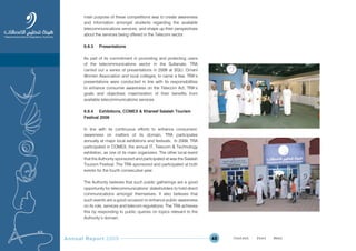 Annual Report 2009 48
main purpose of these competitions was to create awareness
and information amongst students regarding the available
telecommunications services, and shape up their perspectives
about the services being offered in the Telecom sector.
6.6.3 Presentations
As part of its commitment in promoting and protecting users
of the telecommunications sector in the Sultanate, TRA
carried out a series of presentations in 2009 at SQU, Omani
Women Association and local colleges, to name a few. TRA’s
presentations were conducted in line with its responsibilities
to enhance consumer awareness on the Telecom Act, TRA’s
goals and objectives maximization of their benefits from
available telecommunications services.
6.6.4 Exhibitions, COMEX & Khareef Salalah Tourism
Festival 2009
In line with its continuous efforts to enhance consumers’
awareness on matters of its domain, TRA participates
annually at major local exhibitions and festivals. In 2009, TRA
participated in COMEX, the annual IT, Telecom & Technology
exhibition, as one of its main organizers. The other local event
that the Authority sponsored and participated at was the Salalah
Tourism Festival. The TRA sponsored and participated at both
events for the fourth consecutive year.
The Authority believes that such public gatherings are a good
opportunity for telecommunications’ stakeholders to hold direct
communications amongst themselves. It also believes that
such events are a good occasion to enhance public awareness
on its role, services and telecom regulations. The TRA achieves
this by responding to public queries on topics relevant to the
Authority’s domain.
Prev NextContent Prev NextContent
 