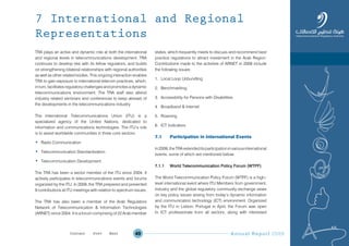 Annual Report 200949
TRA plays an active and dynamic role at both the international
and regional levels in telecommunications development. TRA
continues to develop ties with its fellow regulators, and builds
on strengthening bilateral relationships with regional authorities
as well as other related bodies. This ongoing interaction enables
TRA to gain exposure to international telecom practices, which,
in turn, facilitates regulatory challenges and promotes a dynamic
telecommunications environment. The TRA staff also attend
industry related seminars and conferences to keep abreast of
the developments in the telecommunications industry.
The International Telecommunications Union (ITU) is a
specialized agency of the United Nations, dedicated to
information and communications technologies. The ITU’s role
is to assist worldwide communities in three core sectors:
• Radio Communication
• Telecommunication Standardization
• Telecommunication Development.
The TRA has been a sector member of the ITU since 2004. It
actively participates in telecommunications events and forums
organized by the ITU. In 2009, the TRA prepared and presented
9 contributions at ITU meetings with relation to spectrum issues.
The TRA has also been a member of the Arab Regulators
Network of Telecommunication & Information Technologies
(ARNET) since 2004. It is a forum comprising of 22 Arab member
states, which frequently meets to discuss and recommend best
practice regulations to attract investment in the Arab Region.
Contributions made to the activities of ARNET in 2009 include
the following issues:
1. Local Loop Unbundling
2. Benchmarking
3. Accessibility for Persons with Disabilities
4. Broadband & Internet
5. Roaming
6. ICT Indicators
7.1 Participation in International Events
In2009,theTRAextendeditsparticipationinvariousinternational
events, some of which are mentioned below:
7.1.1 World Telecommunication Policy Forum (WTPF)
The World Telecommunication Policy Forum (WTPF) is a high–
level international event where ITU Members from government,
industry and the global regulatory community exchange views
on key policy issues arising from today’s dynamic information
and communication technology (ICT) environment. Organized
by the ITU in Lisbon, Portugal in April, the Forum was open
to ICT professionals from all sectors, along with interested
7 International and Regional
Representations
Prev NextContent Prev NextContent
 