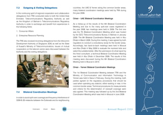 Annual Report 200953
7.3 Outgoing & Visiting Delegations
In the continuing spirit of regional cooperation and collaboration
delegations from TRA conducted visits to both the United Arab
Emirates’ Telecommunications Regulatory Authority as well
as the Kingdom of Bahrain’s Telecommunications Regulatory
Authority in order to exchange and benefit from experiences in
the following fields:
1. Consumer Affairs
2. Enterprise Resource Planning
The TRA also received incoming delegations from the Infocomm
Development Authority of Singapore (IDA) as well as the State
of Kuwait’s Ministry of Telecommunications. Issues of mutual
cooperation on the telecom sector were discussed between the
Authority and the visiting delegations.
7.4 Bilateral Coordination Meetings
In order to avoid spill-over coverage and frequency interference of
GSM & 3G networks between the Sultanate and its neighbouring
countries, the UAE & Yemen along the common border areas,
many bilateral coordination meetings were held by TRA during
the year 2009.
Oman Ð UAE Bilateral Coordination Meetings
As a follow-up of the results of the 6th Bilateral Coordination
Meeting and due to the many spill-over cases registered in
the year 2008, two meetings were held in 2009. The first one
was the 7th Bilateral Coordination Meeting which was hosted
by the GCC Telecommunications Bureau in Bahrain in January
2009. The 8th Bilateral Coordination Meeting was held in Abu
Dhabi in March 2009. During this meeting, it was agreed by both
regulators to conduct a consultancy study for the border areas.
Accordingly, two back-to-back meetings were held in Muscat
and Abu Dhabi in May 2009 to evaluate the received bids and
select the suitable bidder. After the submission of a final report by
the hired consultant, a technical Bilateral Coordination Meeting
was held in Abu Dhabi in December 2009. The results of this
meeting were discussed during the 9th Bilateral Coordination
Meeting held in Muscat in 2010.
Oman Ð Yemen Bilateral Coordination Meetings
The 1st Bilateral Coordination Meeting between TRA and the
Ministry of Communication and Information Technology in
Yemen was held in Sana in February. During this meeting, both
parties agreed on the regulatory procedures that should be
used when operating any stations, either existing or new, in the
common border areas. Technical procedures for measurements
and criteria for the determination of overspill coverage were
also agreed. This meeting was followed up by the 2nd Bilateral
Coordination Meeting which was held in Muscat in June 2009.
Prev NextContent Prev NextContent
 
