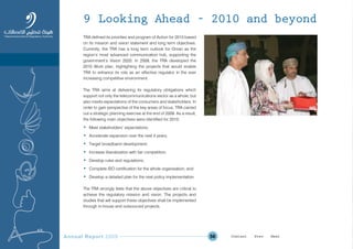 Annual Report 2009 56
TRA defined its priorities and program of Action for 2010 based
on its mission and vision statement and long term objectives.
Currently, the TRA has a long term outlook for Oman as the
region’s most advanced communication hub, supporting the
government’s Vision 2020. In 2009, the TRA developed the
2010 Work plan, highlighting the projects that would enable
TRA to enhance its role as an effective regulator in the ever
increasing competitive environment.
The TRA aims at delivering its regulatory obligations which
support not only the telecommunications sector as a whole, but
also meets expectations of the consumers and stakeholders. In
order to gain perspective of the key areas of focus, TRA carried
out a strategic planning exercise at the end of 2009. As a result,
the following main objectives were identified for 2010:
• Meet stakeholders’ expectations;
• Accelerate expansion over the next 3 years;
• Target broadband development;
• Increase liberalization with fair competition;
• Develop rules and regulations;
• Complete ISO certification for the whole organisation; and
• Develop a detailed plan for the next policy implementation.
The TRA strongly feels that the above objectives are critical to
achieve the regulatory mission and vision. The projects and
studies that will support these objectives shall be implemented
through in-house and outsourced projects.
9 Looking Ahead – 2010 and beyond
Prev NextContent Prev NextContent
 