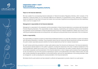 Annual Report 2009 2
Independent auditorÕ s report
to the members of
Telecommunications Regulatory Authority
Report on the financial statements
We have audited the accompanying financial statements of Telecommunications Regulatory Authority, which comprise of the
statement of financial position as of 31 December 2009 and the statement of comprehensive income, statement of changes in
equity and statement of cash flows for the year then ended, and a summary of significant accounting policies and other explanatory
notes, as set out on pages 3 to 27.
Management’s responsibility for the financial statements
Management is responsible for the preparation and fair presentation of these financial statements in accordance with International
Financial Reporting Standards. This responsibility includes: designing, implementing and maintaining internal control relevant to
the preparation and fair presentation of financial statements that are free from material misstatement, whether due to fraud or error;
selecting and applying appropriate accounting policies; and making accounting estimates that are reasonable in the circumstances.
AuditorÕ s responsibility
Our responsibility is to express an opinion on these financial statements based on our audit. We conducted our audit in accordance
with International Standards on Auditing. Those standards require that we comply with ethical requirements and plan and perform
the audit to obtain reasonable assurance whether the financial statements are free from material misstatement.
An audit involves performing procedures to obtain audit evidence about the amounts and disclosures in the financial statements.
The procedures selected depend on the auditor’s judgment, including the assessment of the risks of material misstatement of the
financial statements, whether due to fraud or error. In making those risk assessments, the auditor considers internal control relevant
to the entity’s preparation and fair presentation of the financial statements in order to design audit procedures that are appropriate
for the circumstances, but not for the purpose of expressing an opinion on the effectiveness of the entity’s internal control. An audit
also includes evaluating the appropriateness of accounting policies used and the reasonableness of accounting estimates made
by management, as well as evaluating the overall presentation of the financial statements.
We believe that the audit evidence we have obtained is sufficient and appropriate to provide a basis for our audit opinion.
Prev NextContent Prev NextContent
 