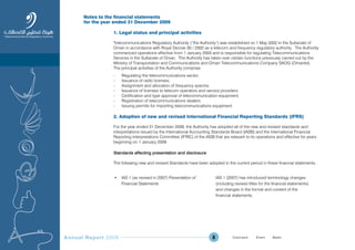 Annual Report 2009 8
Notes to the financial statements
for the year ended 31 December 2009
1. Legal status and principal activities
Telecommunications Regulatory Authority (“the Authority”) was established on 1 May 2002 in the Sultanate of
Oman in accordance with Royal Decree 30 / 2002 as a telecom and frequency regulatory authority. The Authority
commenced operations effective from 1 January 2003 and is responsible for regulating Telecommunications
Services in the Sultanate of Oman. The Authority has taken over certain functions previously carried out by the
Ministry of Transportation and Communications and Oman Telecommunications Company SAOG (Omantel).
The principal activities of the Authority comprise:
- Regulating the telecommunications sector;
- Issuance of radio licenses;
- Assignment and allocation of frequency spectra;
- Issuance of licenses to telecom operators and service providers;
- Certification and type approval of telecommunication equipment;
- Registration of telecommunications dealers;
- Issuing permits for importing telecommunications equipment.
2. Adoption of new and revised International Financial Reporting Standards (IFRS)
For the year ended 31 December 2009, the Authority has adopted all of the new and revised standards and
interpretations issued by the International Accounting Standards Board (IASB) and the International Financial
Reporting Interpretations Committee (IFRIC) of the IASB that are relevant to its operations and effective for years
beginning on 1 January 2009.
Standards affecting presentation and disclosure
The following new and revised Standards have been adopted in the current period in these financial statements.
• IAS 1 (as revised in 2007) Presentation of
Financial Statements
IAS 1 (2007) has introduced terminology changes
(including revised titles for the financial statements)
and changes in the format and content of the
financial statements.
Prev NextContent Prev NextContent
 
