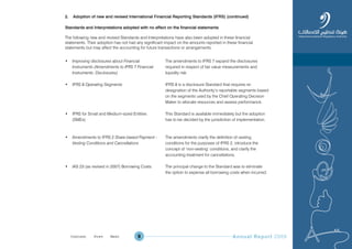Annual Report 20099
2. Adoption of new and revised International Financial Reporting Standards (IFRS) (continued)
Standards and Interpretations adopted with no effect on the financial statements
The following new and revised Standards and Interpretations have also been adopted in these financial
statements. Their adoption has not had any significant impact on the amounts reported in these financial
statements but may affect the accounting for future transactions or arrangements.
• Improving disclosures about Financial
Instruments (Amendments to IFRS 7 Financial
Instruments: Disclosures)
• IFRS 8 Operating Segments
• IFRS for Small and Medium-sized Entities
(SMEs)
• Amendments to IFRS 2 Share-based Payment -
Vesting Conditions and Cancellations
• IAS 23 (as revised in 2007) Borrowing Costs
The amendments to IFRS 7 expand the disclosures
required in respect of fair value measurements and
liquidity risk.
IFRS 8 is a disclosure Standard that requires re-
designation of the Authority’s reportable segments based
on the segments used by the Chief Operating Decision
Maker to allocate resources and assess performance.
This Standard is available immediately but the adoption
has to be decided by the jurisdiction of implementation.
The amendments clarify the definition of vesting
conditions for the purposes of IFRS 2, introduce the
concept of ‘non-vesting’ conditions, and clarify the
accounting treatment for cancellations.
The principal change to the Standard was to eliminate
the option to expense all borrowing costs when incurred.
Prev NextContent Prev NextContent
 