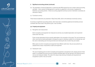 Annual Report 2009 14
3. Significant accounting policies (continued)
(b) The preparation of financial statements in conformity with IFRS requires the use of certain critical accounting
estimates. It also requires the Management to exercise its judgement in the process of applying the
Authority’s accounting policies. Critical accounting judgments and key sources of estimation uncertainty are
disclosed in Note 4.
(c) Functional currency
These financial statements are presented in Riyal Omani (RO), which is the Authority’s functional currency.
A summary of significant accounting policies, which have been consistently applied by the Authority and are
consistent with those used in the previous year, is set out below:
(a) Property and equipment
(i) Recognition and measurement
Items of property and equipment are measured at cost less accumulated depreciation and impairment
losses [see note 3 (k)].
Costs include expenditures that are directly attributable to the acquisition of the asset. The cost includes any
other costs that are directly attributable to bringing the asset to a working condition for its intended use, and
the costs of dismantling and removing the items and restoring the site on which they are located.
When parts of an item of property and equipment have different useful lives, they are accounted for as
separate items (major components) of plant and equipment.
(ii) Subsequent costs
The cost of replacing part of an item of property and equipment is recognized in the carrying amount of that
asset if it is probable that future economic benefits embodied within the part will flow to the Authority and its
cost can be measured reliably. The costs of the day-to-day servicing of property and equipment are
recognised in profit or loss as incurred.
Prev NextContent Prev NextContent
 