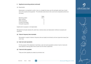 Annual Report 200915
3. Significant accounting policies (continued)
(iii) Depreciation
Depreciation is recognised in profit or loss on a straight-line basis over the estimated useful lives of each
part of the property and equipment. The estimated useful lives for the current and comparative periods are
as follows:
Years
Monitoring station 3 to 7
Motor vehicles 4
Office equipment 3
Furniture and fittings 4
Computer equipment 3
Capital work-in-progress is not depreciated.
Management annually reassess the useful lives, residual values and depreciation methods of property and
equipment.
(b) Telecom frequency fees receivable
Receivables in respect of telecom frequency fees are stated at amortised cost less impairment losses [see
note 3 (k)].
(c) Cash and cash equivalents
For the purpose of the statement of cash flows, cash and cash equivalents consist of cash on hand and
bank balances maturing within three months from the date of placement.
(d) Trade and other payables
Trade and other payables are stated at amortised cost.
Prev NextContent Prev NextContent
 