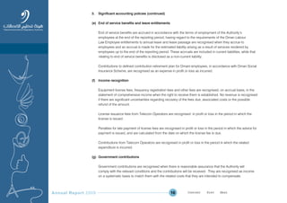 Annual Report 2009 16
3. Significant accounting policies (continued)
(e) End of service benefits and leave entitlements
End of service benefits are accrued in accordance with the terms of employment of the Authority’s
employees at the end of the reporting period, having regard to the requirements of the Oman Labour
Law Employee entitlements to annual leave and leave passage are recognised when they accrue to
employees and an accrual is made for the estimated liability arising as a result of services rendered by
employees up to the end of the reporting period. These accruals are included in current liabilities, while that
relating to end of service benefits is disclosed as a non-current liability.
Contributions to defined contribution retirement plan for Omani employees, in accordance with Oman Social
Insurance Scheme, are recognised as an expense in profit or loss as incurred.
(f) Income recognition
Equipment license fees, frequency registration fees and other fees are recognised, on accrual basis, in the
statement of comprehensive income when the right to receive them is established. No revenue is recognised
if there are significant uncertainties regarding recovery of the fees due, associated costs or the possible
refund of the amount.
License issuance fees from Telecom Operators are recognised in profit or loss in the period in which the
license is issued.
Penalties for late payment of license fees are recognised in profit or loss in the period in which the advice for
payment is issued, and are calculated from the date on which the license fee is due.
Contributions from Telecom Operators are recognised in profit or loss in the period in which the related
expenditure is incurred.
(g) Government contributions
Government contributions are recognised when there is reasonable assurance that the Authority will
comply with the relevant conditions and the contributions will be received. They are recognised as income
on a systematic basis to match them with the related costs that they are intended to compensate.
Prev NextContent Prev NextContent
 