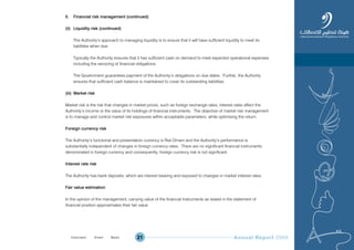 Annual Report 200921
5. Financial risk management (continued)
(ii) Liquidity risk (continued)
The Authority’s approach to managing liquidity is to ensure that it will have sufficient liquidity to meet its
liabilities when due.
Typically the Authority ensures that it has sufficient cash on demand to meet expected operational expenses
including the servicing of financial obligations.
The Government guarantees payment of the Authority’s obligations on due dates. Further, the Authority
ensures that sufficient cash balance is maintained to cover its outstanding liabilities.
(iii) Market risk
Market risk is the risk that changes in market prices, such as foreign exchange rates, interest rates affect the
Authority’s income or the value of its holdings of financial instruments. The objective of market risk management
is to manage and control market risk exposures within acceptable parameters, while optimising the return.
Foreign currency risk
The Authority’s functional and presentation currency is Rial Omani and the Authority’s performance is
substantially independent of changes in foreign currency rates. There are no significant financial instruments
denominated in foreign currency and consequently, foreign currency risk is not significant.
Interest rate risk
The Authority has bank deposits, which are interest bearing and exposed to changes in market interest rates.
Fair value estimation
In the opinion of the management, carrying value of the financial instruments as stated in the statement of
financial position approximates their fair value.
Prev NextContent Prev NextContent
 