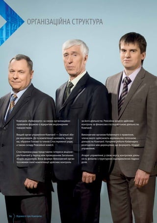 Відомості про Компанію14
Організаційна структура
Компанія «Київенерго» за своєю організаційно-
правовою формою є відкритим акціонерним
товариством.
Вищий орган управління Компанії — Загальні збо­
ри акціонерів. До їх компетенції належить, зокре­
ма, обрання Голови та членів Спостережної ради,
а також складу Ревізійної комісії.
Спостережна рада представляє інтереси акціоне­
рів Компанії у період між проведенням Загальних
зборів акціонерів. Вона формує Виконавчий орган
та в межах своєї компетенції здійснює контроль
за його діяльністю. Ревізійна комісія здійснює
контроль за фінансово-господарською діяльністю
Компанії.
Виконавчим органом Київенерго є правління,
члени якого здійснюють керівництво поточною
діяльністю Компанії. Напрями роботи Київенерго
розподілені між дирекціями, що формують Апарат
управління.
Апарат управління, у свою чергу, контролює діяль­
ність філіалів і структурних відокремлених підроз­
ділів.
 